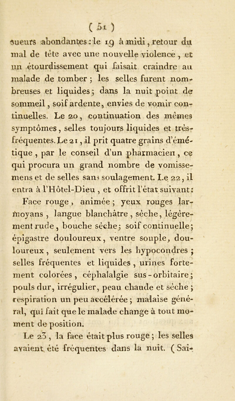 C -5* ) sueurs abondantes : le ig à midi, retour du mal de tète avec une nouvelle violence , et un étourdissement qui faisait craindre au malade de tomber ; les selles furent nom* T* * l breuses et liquides ; dans la nuit point de sommeil, soif ardente, envies de vomir con- tinuelles. Le 20, continuation des memes symptômes, selles toujours liquides et très- fréquentes. Le 21, il prit quatre grains d’émé- tique , par le conseil d’un pharmacien, ce qui procura un grand nombre de vomisse- mens et de selles sans soulagement. Le 22, il entra à l’Hôtel-Dieu , et offrit l’état suivant Face rouge , animée ; yeux rouges lar- ftioyans , langue blanchâtre , sèche, légère- épigastre douloureux, ventre souple,, dou- loureux , seulement vers les bypocondres ; selles fréquentes et liquides , urines forte- ment colorées, céphalalgie sus - orbitaire ; pouls dur, irrégulier, peau chaude et sèche ; respiration un peu accélérée ; malaise géné- ral, qui fait que le malade change à tout mo- ment de position. Le 20 , la face était plus rouge ; les selles avaient été fréquentes dans la nuit. ( Sai- * *