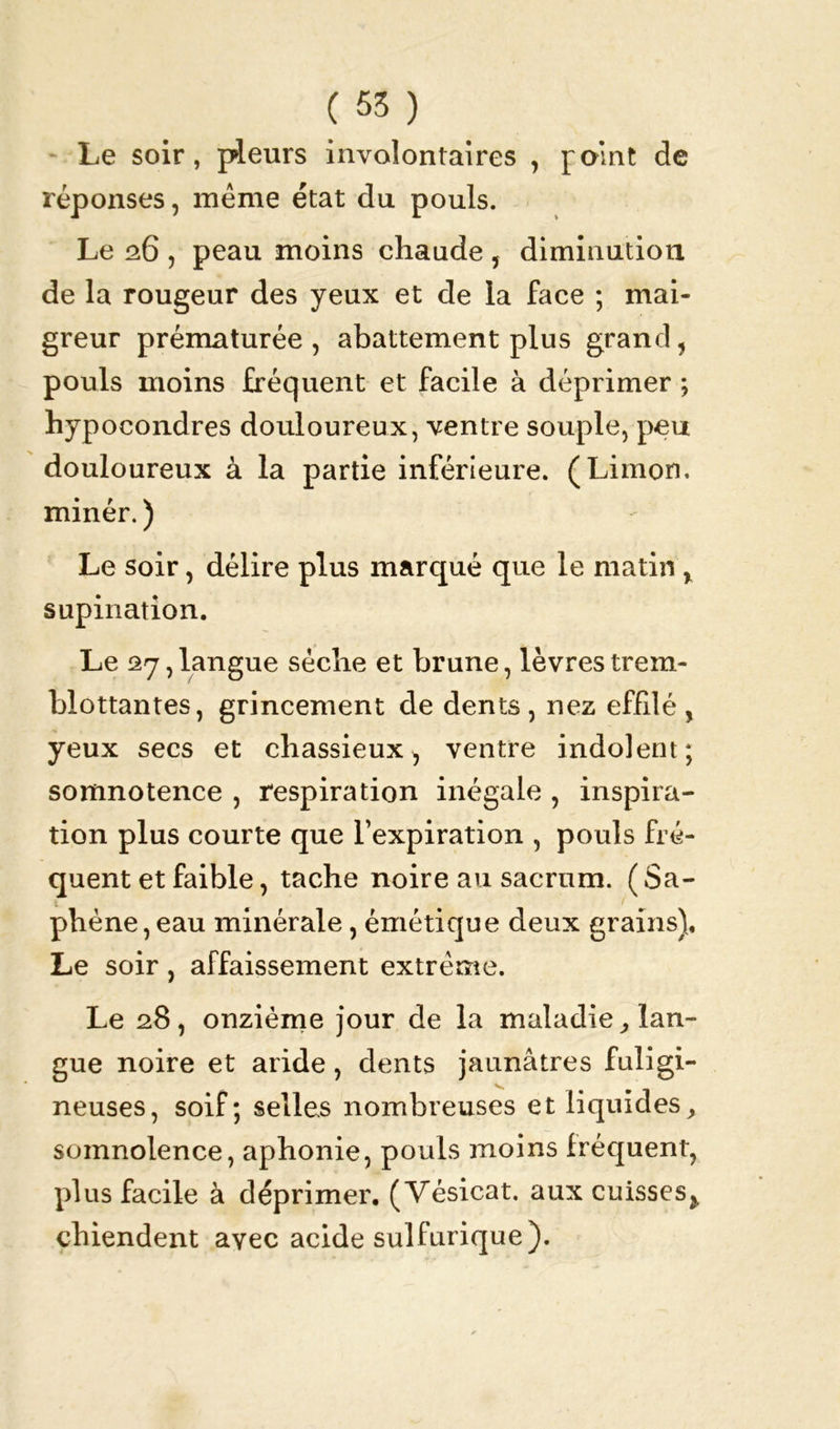 Le soir, pleurs involontaires , p<> Int de réponses, même état du pouls. Le 26 , peau moins chaude , diminution de la rougeur des yeux et de la face ; mai- greur prématurée, abattement plus grand, pouls moins fréquent et facile à déprimer ; hypocondres douloureux, ventre souple, peu douloureux à la partie inférieure. (Limon, minér. ) Le soir, délire plus marqué que le matin , supination. Le 27,langue sèche et brune, lèvres trem- blottantes, grincement de dents , nez effilé , yeux secs et chassieux, ventre indolent; somnotence , respiration inégale , inspira- tion plus courte que l’expiration , pouls fré- quent et faible, tache noire au sacrum. ( Sa- phène , eau minérale, émétique deux grains). Le soir, affaissement extrême. Le 28, onzième jour de la maladie, lan- gue noire et aride, dents jaunâtres fuligi- neuses, soif; selles nombreuses et liquides, somnolence, aphonie, pouls moins fréquent, plus facile à déprimer. (Vésicat. aux cuisses^ chiendent avec acide sulfurique).