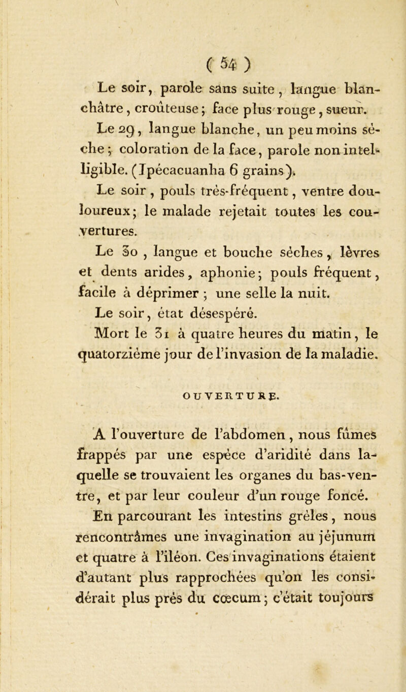 Le soir, parole sans suite, langue blan- châtre , croûteuse ; face plus rouge, sueur. Le 2g, langue blanche, un peu moins sè- che ; coloration de la face, parole noninteL- ligible. ( Jpécacuanha 6 grains),. Le soir , pouls très-fréquent, ventre dou- loureux; le malade rejetait toutes les cou- vertures. Le 3o , langue et bouche sèches, lèvres et dents arides, aphonie; pouls fréquent, facile à déprimer ; une selle la nuit. Le soir, état désespéré. Mort le 3i à quatre heures du matin, le quatorzième jour de l’invasion de la maladie. s OUVERTURE. A l’ouverture de l’abdomen, nous fumes frappés par une espèce d’aridité dans la-* quelle se trouvaient les organes du bas-ven- tre, et par leur couleur d’un rouge foncé. En parcourant les intestins grêles, nous rencontrâmes une invagination au jéjunum et quatre à l’iléon. Ces invaginations étaient d’autant plus rapprochées qu’on les consi- dérait plus près du coecum ; c était toujours