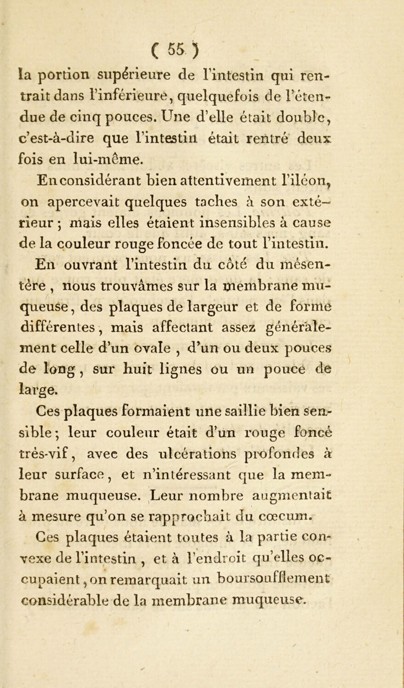îa portion supérieure de l’intestin qui ren- trait dans l’inférieure, quelquefois de l’éten- due de cinq pouces. Une d’elle était double, c’est-à-dire que l’intestin était rentré deux fois en lui-même. En considérant bien attentivement l’iléon, on apercevait quelques taches à son exté- rieur ; mais elles étaient insensibles à cause de la couleur rouge foncée de tout l’intestin. En ouvrant l’intestin du côté du mésen- tère , nous trouvâmes sur la membrane mu- queuse , des plaques de largeur et de forme différentes, mais affectant assez générale- ment celle d’un ovale , d’un ou deux pouces de long , sur huit lignes ou un pouce de large. Ces plaques formaient une saillie bien sen- sible; leur couleur était d’un rouge foncé très-vif, avec des ulcérations profondes à leur surface, et n’intéressant que la mem- brane muqueuse. Leur nombre augmentait à mesure qu’on se rapprochait du cæcum. Ces plaques étaient toutes à la partie con- vexe de l’intestin , et à l’endroit qu’elles oc- cupaient, on remarquait un boursoufflement considérable de la membrane muqueuse.