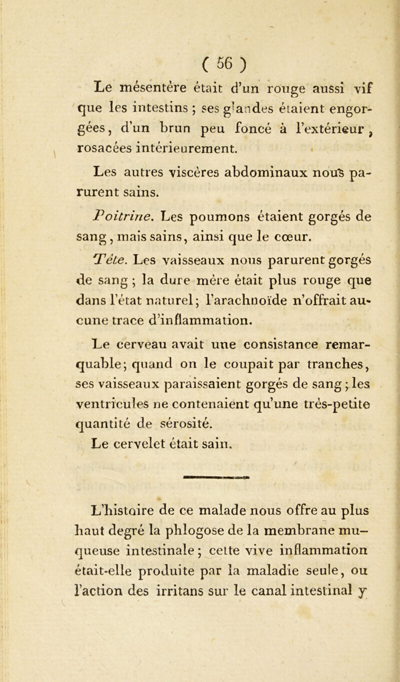 I (56) Le mésentère était d’un rouge aussi vif que les intestins ; ses grandes étaient engor- gées , d’un brun peu foncé à l’extérieur ? rosacées intérieurement. Les autres viscères abdominaux nou*S pa- rurent sains. Poitrine. Les poumons étaient gorgés de sang , mais sains, ainsi que le cœur. Pète. Les vaisseaux nous parurent gorgés de sang ; la dure mère était plus ronge que dans l’état naturel; l’arachnoïde n’offrait au- cune trace d’inflammation. Le cerveau avait une consistance remar- quable; quand on le coupait par tranches, ses vaisseaux paraissaient gorgés de sang;les ventricules ne contenaient qu’une très-petite quantité de sérosité. Le cervelet était sain. L’histoire de ce malade nous offre au plus haut degré la phlogose de la membrane mu- queuse intestinale; cette vive inflammation était-elle produite par la maladie seule, ou l’action des irritans sur le canal intestinal y*