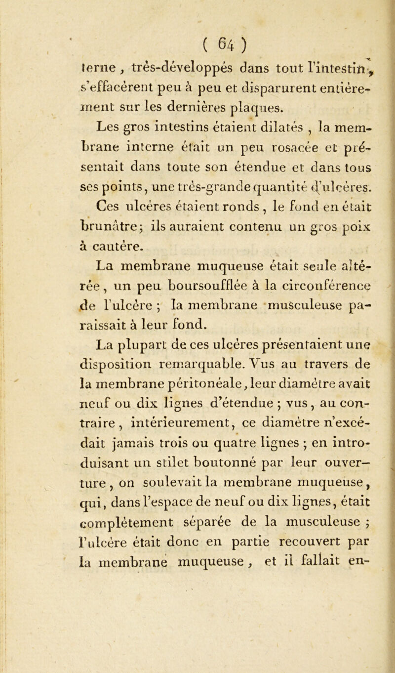 terne , très-développés dans tout l’intestin , s’effacèrent peu à peu et disparurent entière- ment sur les dernières plaques. Les gros intestins étaient dilatés , la mem- brane interne était un peu rosacée et pré- sentait dans toute son étendue et dans tous ses points, une très-grande quantité d’ulcères. Ces ulcères étaient ronds , le fond en était brunâtre; ils auraient contenu un gros poix à cautère. La membrane muqueuse était seule alté- rée , un peu boursoufflée à la circonférence de 1 ulcère ; la membrane musculeuse pa- raissait à leur fond. La plupart de ces ulcères présentaient une disposition remarquable. Vus au travers de la membrane péritonéale, leur diamètre avait neuf ou dix lignes d’étendue ; vus , au con- traire , intérieurement, ce diamètre n’excé- dait jamais trois ou quatre lignes ; en intro- duisant un stilet boutonné par leur ouver- ture , on soulevait la membrane muqueuse, qui, dans l’espace de neuf ou dix lignes, était complètement séparée de la musculeuse ; l’ulcère était donc en partie recouvert par la membrane muqueuse , et il fallait en-