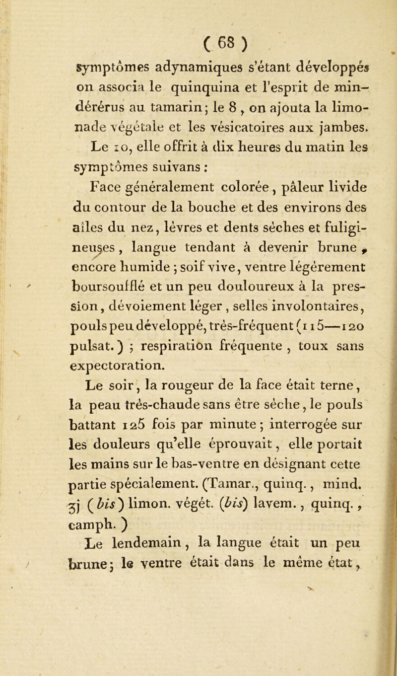 symptômes adynamiques s’étant développés on associa le quinquina et l’esprit de min- dérérus au tamarin; le 8 , on ajouta la limo- nade végétale et les vésicatoires aux jambes. Le 10, elle offrit à dix heures du matin les symptômes suivans : Face généralement colorée , pâleur livide du contour de la bouche et des environs des ailes du nez, lèvres et dents sèches et fuligi- neuses , langue tendant à devenir brune 9 encore humide ; soif vive, ventre légèrement boursouffié et un peu douloureux à la pres- sion, dévoiement léger , selles involontaires, pouls peu développé, très-fréquent ( 115— 120 puisât. ) ; respiration fréquente , toux sans expectoration. Le soir, la rougeur de la face était terne, la peau très-chaude sans être sèche, le pouls battant 125 fois par minute ; interrogée sur les douleurs qu’elle éprouvait, elle portait les mains sur le bas-ventre en désignant cette partie spécialement. (Tamar., quinq., mind. 3j limon, végét. {bis) lavem., quinq. , camph. ) Le lendemain, la langue était un peu brune; le ventre était dans le même état,