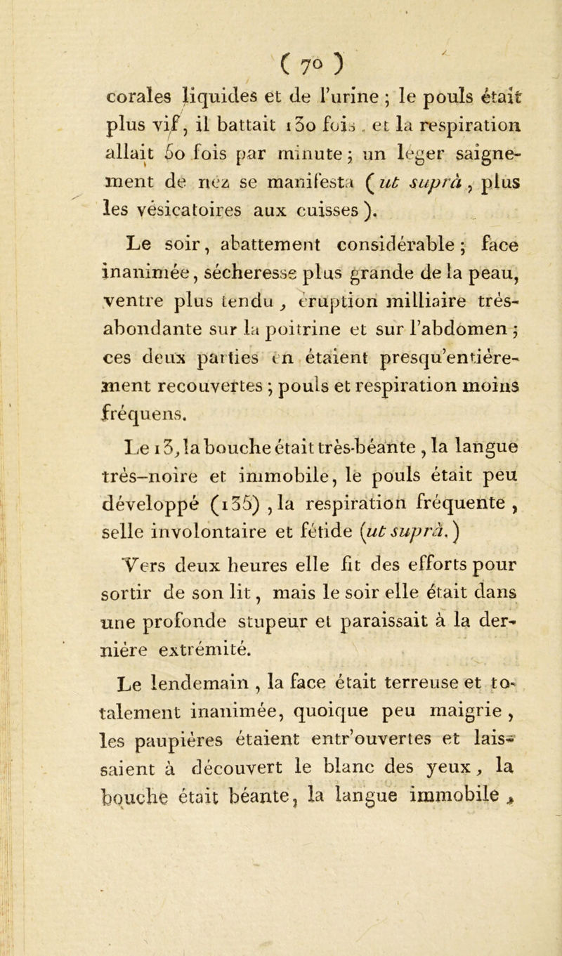 ( 7° ) \ i coraïes liquides et de l’urine ; le pouls était plus vif, il battait i5o fois . et la respiration allait 5o fois par minute ; un leger saigne- ment de nez se manifesta ( ut suprà , plus les vésicatoires aux cuisses ). Le soir, abattement considérable ; face inanimée, sécheresse plus grande de la peau, ventre plus tendu , éruption milliaire trés- abondante sur la poitrine et sur l’abdomen ; ces deux parties en étaient presqu’entiére- ment recouvertes ; pouls et respiration moins fréquens. Le 13, la bouche était très-béante , la langue trés-noire et immobile, le pouls était peu développé (i35) ,1a respiration fréquente, selle involontaire et fétide [ut suprà, ) Vers deux heures elle fit des efforts pour sortir de son lit, mais le soir elle était dans une profonde stupeur et paraissait à la der- nière extrémité. Le lendemain , la face était terreuse et to* talement inanimée, quoique peu maigrie , les paupières étaient entrouvertes et lais- saient à découvert le blanc des yeux, la • V ' i f * 1 ' • r ' i •- bouche était béante, la langue immobile t