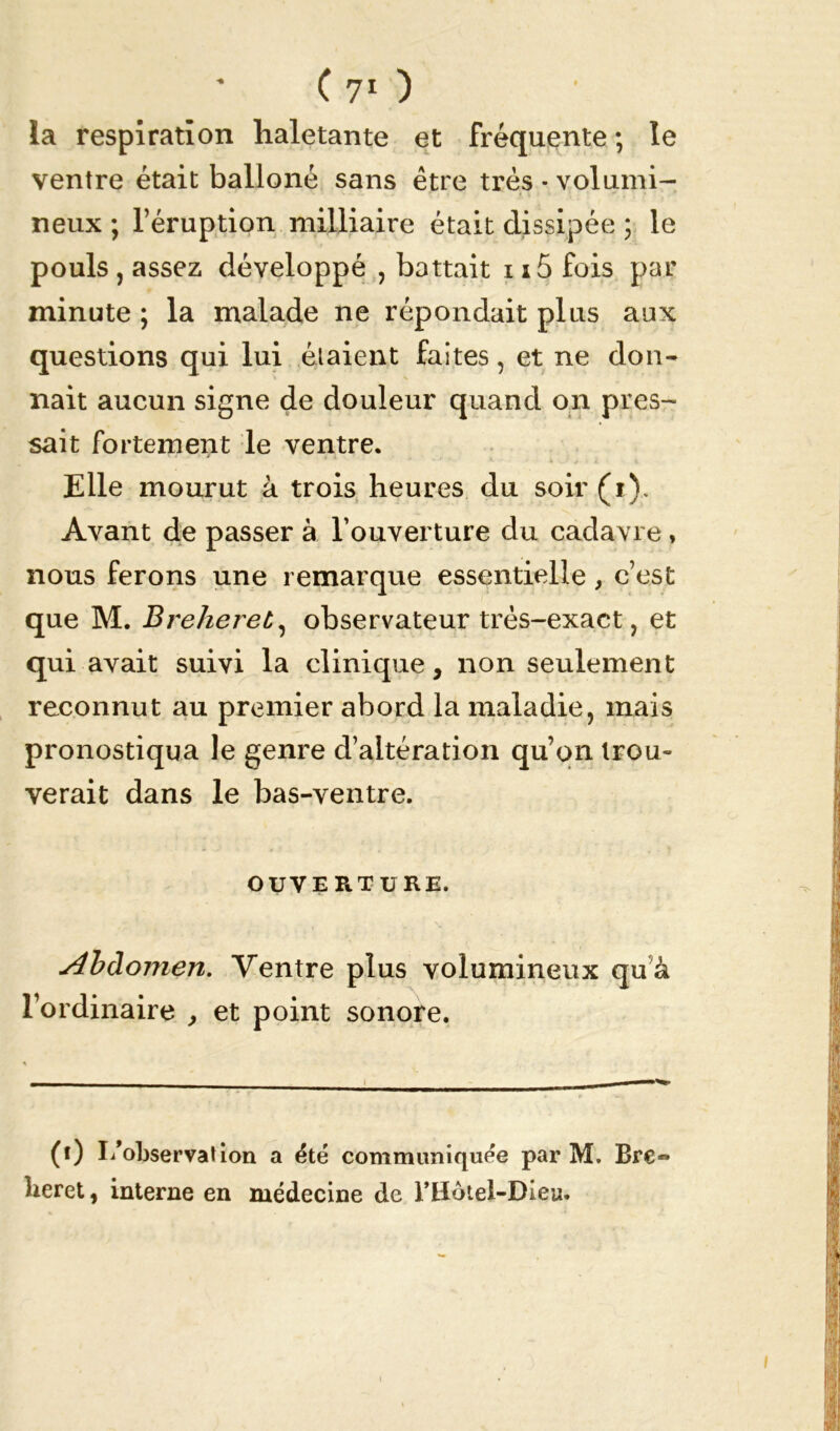 la respiration haletante et fréquente ; le ventre était balloné sans être très * volumi- neux ; l’éruption milliaire était dissipée ; le pouls , assez développé , battait 115 fois par minute ; la malade ne répondait plus aux questions qui lui étaient faites, et ne don- nait aucun signe de douleur quand on pres- sait fortement le ventre. Elle mourut à trois heures du soir (i). Avant de passer à l’ouverture du cadavre , nous ferons une remarque essentielle, c’est que M. Breheret, observateur très-exact, et qui avait suivi la clinique, non seulement reconnut au premier abord la maladie, mais pronostiqua le genre d’altération qu’on trou- verait dans le bas-ventre. OUVERTURE. Abdomen. Ventre plus volumineux qu à l’ordinaire , et point sonore. (i) I/observation a été communiquée par M. Bre« lieret, interne en médecine de l’Hotel-Dieu.