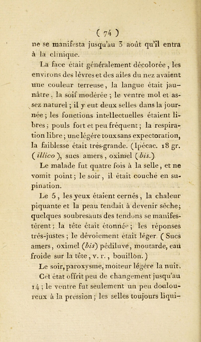 ne se manifesta jusqu’au 3 août qu’il entra à la clinique. La face était généralement décolorée, les environs des lèvres et des ailes du nez avaient une couleur terreuse, la langue était jau- nâtre . la soif modérée ; le ventre mol et as- sez naturel ; il y eut deux selles dans la jour- née ; les fonctions intellectuelles étaient li- bres 3 pouls fort et peu fréquent ; la respira- tion libre ; une légère touxsans expectoration, la faiblesse était très-grande. (Ipécac. 18 gr. ( illico ), sucs amers , oximel ( bis.') Le malade fut quatre fois à la selle, et ne vomit point ; le soir, il était couché en su- pination. Le 5, les yeux étaient cernés , la chaleur piquante et la peau tendait à devenir sèche; quelques soubresauts des tendons se manifes- tèrent; la tête était étonnée; les réponses très-justes ; le dévoiement était léger. ( Sucs amers, oximel (bis) pédiluve, moutarde, eau froide sur la tête , v. r., bouillôn. ) Le soir, paroxysme, moiteur légère la nuit. Cet état offrit peu de changement jusqu’au i4 ; le ventre fut seulement un peu doulou- reux à la pression ; les selles toujours liqui-