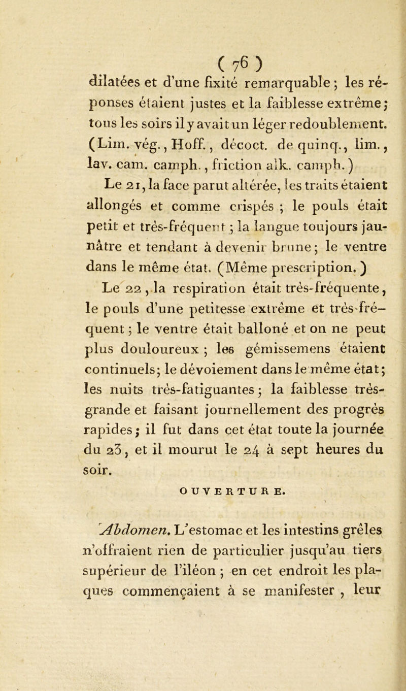 dilatées et d’une Fixité remarquable ; les ré- ponses étaient justes et la faiblesse extrême; tous les soirs il y avait un léger redoublement. (Lim. vég., Hoff., décoct. dequinq., lim., lav. cam. camph,, friction alk. campb. ) Le 21,1a face parut altérée, les traits étaient allongés et comme crispés ; le pouls était petit et très-fréquent ; la langue toujours jau- nâtre et tendant à devenir brune ; le ventre dans le même état. (Même prescription. ) Le 22 , la respiration était très-fréquente, le pouls d’une petitesse extrême et très'fré- quent ; le ventre était balîoné et on ne peut plus douloureux ; les gémissemens étaient continuels; le dévoiement dans le même état; les nuits très-fatiguantes ; la faiblesse très- grande et faisant journellement des progrès rapides; il fut dans cet état toute la journée du 23, et il mourut le 24 à sept heures du soir. OUVERTUR E. rAbdomen. L'estomac et les intestins grêles n’offraient rien de particulier jusqu’au tiers supérieur de l’iléon ; en cet endroit les pla- ques commençaient à se manifester , leur