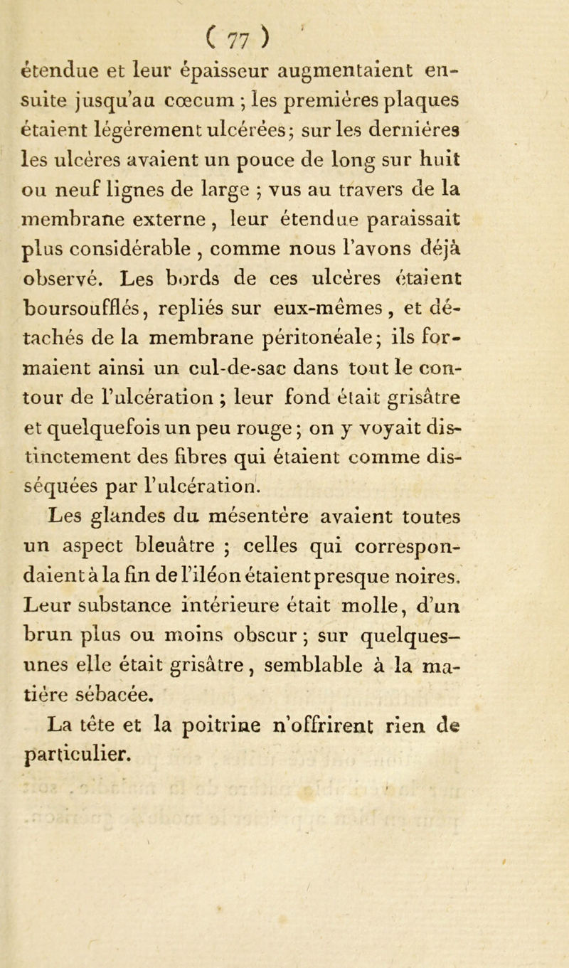 étendue et leur épaisseur augmentaient en- suite jusqu’au cæcum ; les premières plaques étaient légèrement ulcérées; sur les dernières les ulcères avaient un pouce de long sur huit ou neuf lignes de large ; vus au travers de la membrane externe , leur étendue paraissait plus considérable , comme nous l’avons déjà observé. Les bords de ces ulcères étaient boursoufflés, repliés sur eux-mêmes, et dé- tachés de la membrane péritonéale ; ils for- maient ainsi un cul-de-sac dans tout le con- tour de l’ulcération ; leur fond était grisâtre et quelquefois un peu rouge ; on y voyait dis- tinctement des fibres qui étaient comme dis- séquées par l’ulcération. Les glandes du mésentère avaient toutes un aspect bleuâtre ; celles qui correspon- daient à la fin de l’iléon étaient presque noires. Leur substance intérieure était molle, d’un brun plus ou moins obscur ; sur quelques- unes elle était grisâtre, semblable à la ma- tière sébacée. La tête et la poitrine n’offrirent rien de particulier.