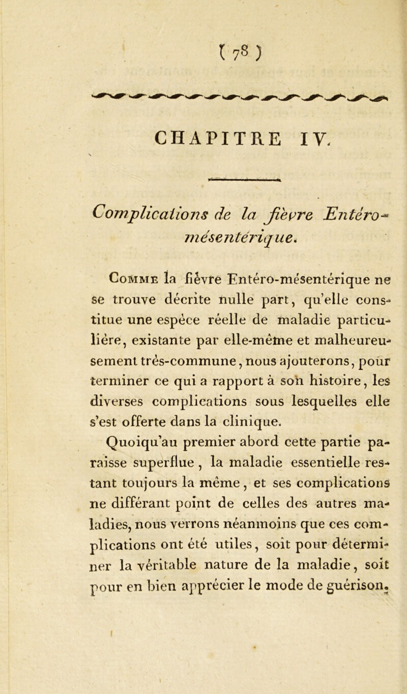 CHAPITRE IV. Complications de la Jleçre Entéro~ mésentérique. Comme la fièvre Entéro-mésentérique ne se trouve décrite nulle part, qu’elle cons- titue une espèce réelle de maladie particu- lière, existante par elle-même et malheureu- sement très-commune, nous ajouterons, pour terminer ce qui a rapport à son histoire, les diverses complications sous lesquelles elle s’est offerte dans la clinique. Quoiqu’au premier abord cette partie pa- raisse superflue , la maladie essentielle res- tant toujours la meme, et ses complications ne différant point de celles des autres ma- ladies, nous verrons néanmoins que ces com- plications ont été utiles, soit pour détermi- ner la véritable nature de la maladie, soit pour en bien apprécier le mode de guérison, i i