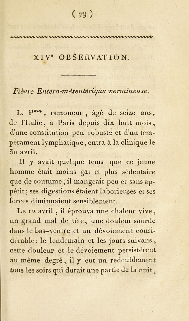 '«.V/V'V'V'W* VW% ' XIVe OBSERVATION. Fièvre Tintero-niésentérique vermineuse. L. Pw, ramoneur, âgé de seize ans, de l'Italie, à Paris depuis dix-huit mois, d’une constitution peu robuste et d’un tem- pérament lymphatique, entra à la clinique le 5o avril. 11 y avait quelque tems que ce jeune homme était moins gai et plus sédentaire que de coutume ; il mangeait peu et sans ap- pétit ; ses digestions étaient laborieuses et ses forces diminuaient sensiblement. Le 12 avril , il éprouva une chaleur vive, un grand mal de tête, une douleur sourde dans le bas-ventre et un dévoiement consi- dérable : le lendemain et les jours suivans , cette douleur et le dévoiement persistèrent au même degré ; il y eut un redoublement tous les soirs qui durait une partie de la nuit,