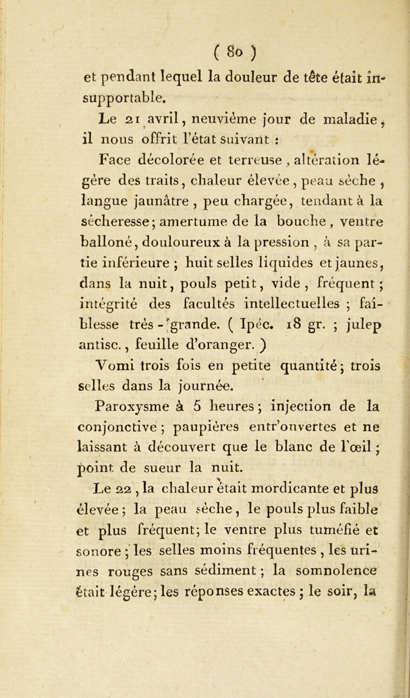 et pendant lequel la douleur de tête était in- supportable. Le 21 avril, neuvième jour de maladie, il nous offrit l’état suivant : Face décolorée et terreuse , altération lé- gère des traits, chaleur élevée, peau sèche , langue jaunâtre , peu chargée, tendant à la sécheresse; amertume de la bouche , ventre balloné, douloureux à la pression , à sa par- tie inférieure ; huit selles liquides et jaunes, dans la nuit, pouls petit, vide, fréquent; intégrité des facultés intellectuelles ; fai- blesse très - grande. ( Ipéc. 18 gr. ; julep antisc., feuille d’oranger. ) Vomi trois fois en petite quantité; trois selles dans la journée. Paroxysme à 5 heures ; injection de la conjonctive ; paupières entr’onvertes et ne laissant à découvert que le blanc de l’œil ; point de sueur la nuit. Le 22 , la chaleur était mordicante et plus élevée ; la peau sèche , le pouls plus faible et plus fréquent; le ventre plus tuméfié et sonore ; les selles moins fréquentes , les uri- nes rouges sans sédiment ; la somnolence était légère; les réponses exactes ; le soir, la