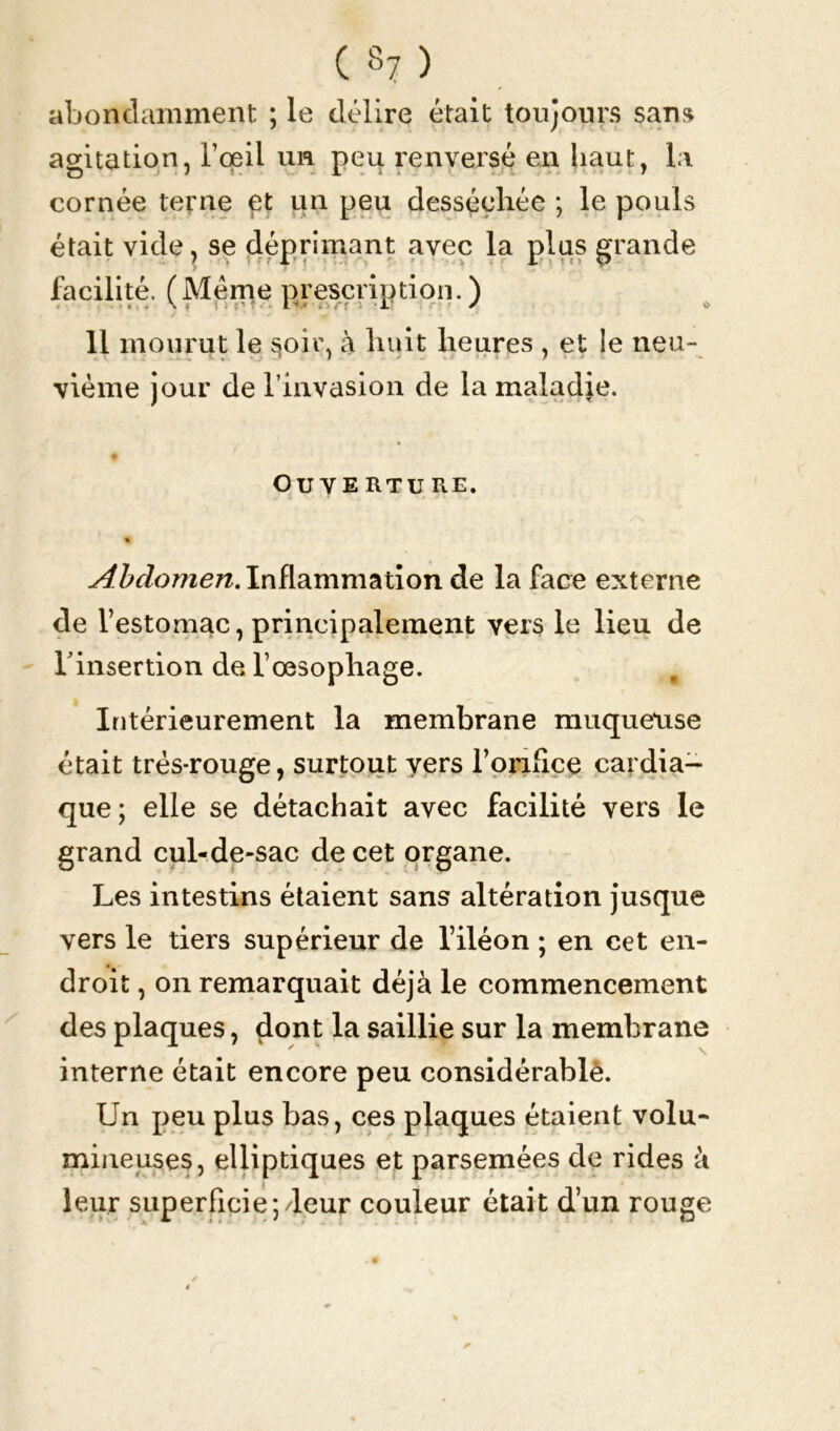 abondamment ; le délire était toujours sans agitation, l’œil un peu renversé en haut, la cornée terne et un peu desséchée ; le pouls était vide, se déprimant avec la plus grande facilité. (Meme prescription.) 11 mourut le §oir, à huit heures , et ie neu- vième jour de l’invasion de la maladje. OUYERTU RE. % Abdomen. Inflammation de la face externe de l’estomac, principalement vers le lieu de l'insertion de l’œsophage. m Intérieurement la membrane muqueuse était trés-rouge, surtout yers l’orifice cardia- que; elle se détachait avec facilité vers le grand cul-de-sac de cet organe. Les intestins étaient sans altération jusque vers le tiers supérieur de l’iléon ; en cet en- droit , on remarquait déjà le commencement des plaques, dont la saillie sur la membrane  N. interne était encore peu considérable. Un peu plus bas, ces plaques étaient volu- mineuses, elliptiques et parsemées de rides à leur superficie pleur couleur était d’un rouge
