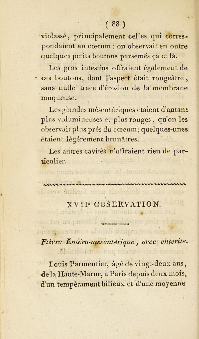 (83) violasse, principalement celles qui corres- pondaient au cæcum : on observait en outre quelques petits boutons parsemés çà et là. Les gros intestins offraient également de * ces boutons, dont l’aspect était rougeâtre, sans nulle trace d’érosion de la membrane muqueuse. Les glandes mésentériques étaient d’autant plus volumineuses et plus rouges , qu’on les observait plus prés du cæcum; quelques-unes étaient légèrement brunâtres. Les autres cavitéâ n’offraient rien de par- ticulier. i \ - XVIIe OBSERVATION, Fièvre Entéro-mésentèrique, avec entérite. Louis Parmentier, âgé de vingt-deux ans, delà Haute-Marne, à Paris depuis deux mois, d’un tempérament bilieux et d’une moyenne