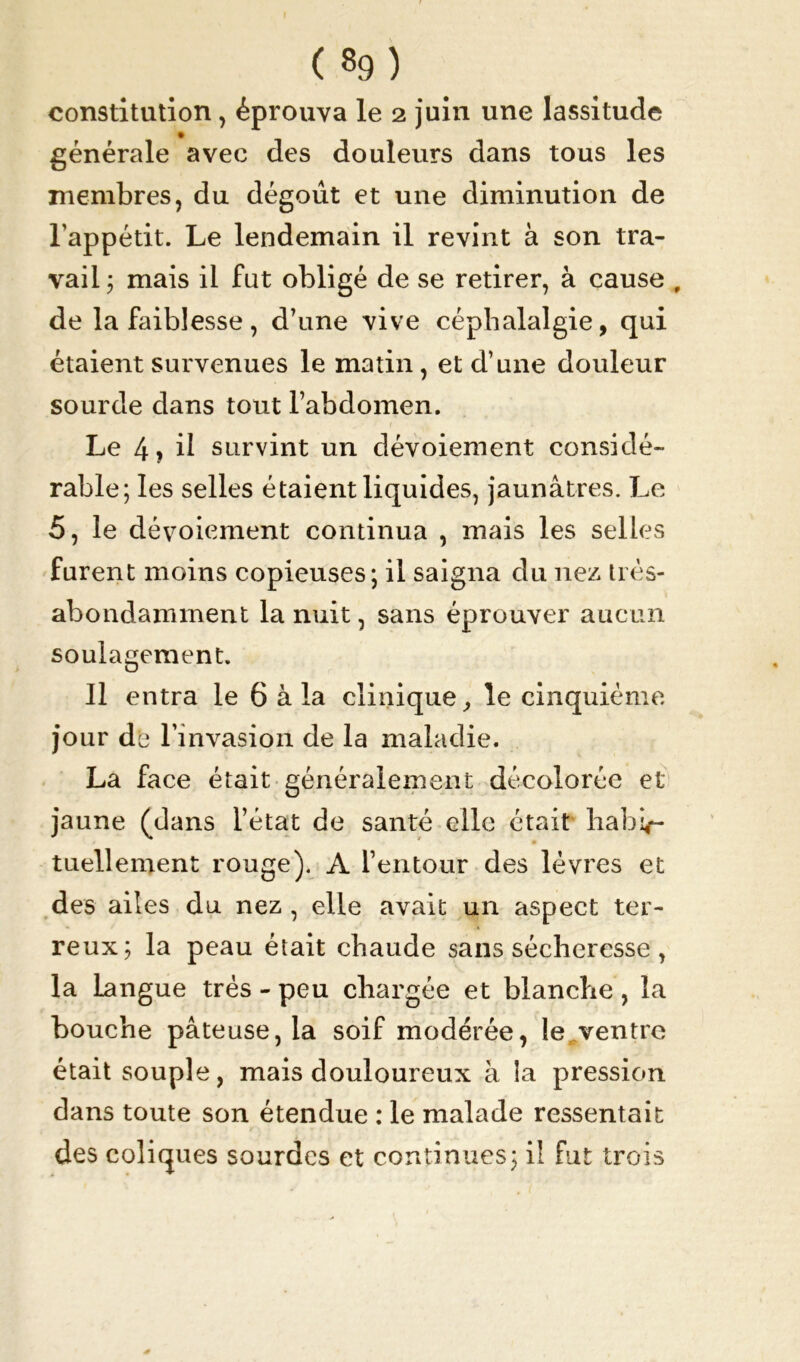 constitution, éprouva le 2 juin, une lassitude générale avec des douleurs dans tous les membres, du dégoût et une diminution de l'appétit. Le lendemain il revint à son tra- vail ; mais il fut obligé de se retirer, à cause , de la faiblesse, d’une vive céphalalgie, qui étaient survenues le matin, et d’une douleur sourde dans tout l’abdomen. Le 4 ? d survint un dévoiement considé- rable; les selles étaient liquides, jaunâtres. Le 5, le dévoiement continua , mais les selles furent moins copieuses; il saigna du nez très- abondamment la nuit, sans éprouver aucun soulagement. 11 entra le 6 à la clinique, le cinquième four de l’invasion de la maladie. La face était généralement décolorée et jaune (dans l’état de santé elle était habif- tuellement rouge). A l’entour des lèvres et des ailes du nez , elle avait un aspect ter- reux; la peau était chaude sans sécheresse , la langue très - peu chargée et blanche , la bouche pâteuse, la soif modérée, le ventre était souple, mais douloureux à la pression dans toute son étendue : le malade ressentait des coliques sourdes et continues; il fut trois