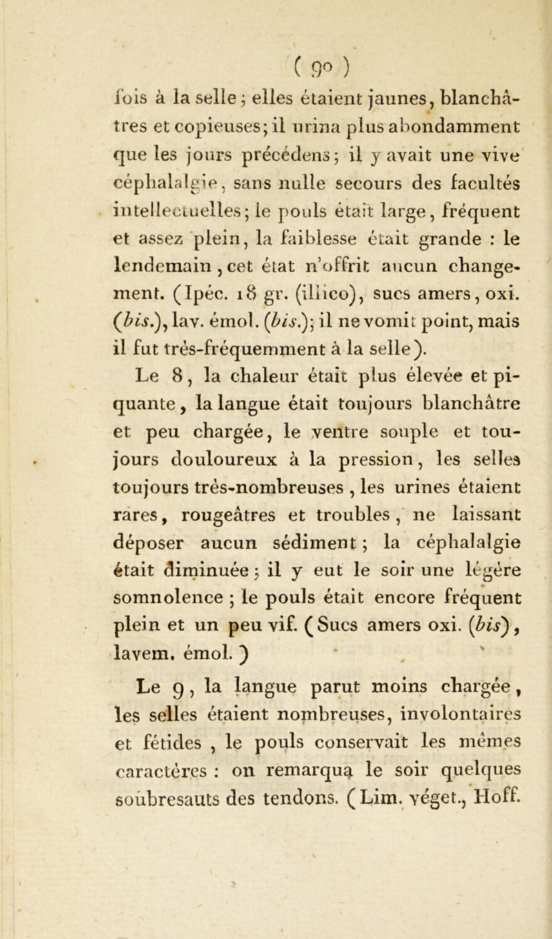 ( .9° ) lois à la selle ; elles étaient jaunes, blanchâ- tres et copieuses; il urina plus abondamment que les jours précédons; il y avait une vive céphalalgie, sans nulle secours des facultés intellectuelles; le pouls était large, fréquent et assez plein, la faiblesse était grande : le lendemain , cet état n’offrit aucun change- ment. (Ipéc. 18 gr. (illico), sucs amers, oxi. lav. émoi. (bis.); il ne vomit point, mais il fut trés-fréquemment à la selle). Le 8, la chaleur était plus élevée et pi- quante, la langue était toujours blanchâtre et peu chargée, le ventre souple et tou- jours douloureux à la pression, les selles toujours très-nombreuses , les urines étaient rares, rougeâtFes et troubles , ne laissant déposer aucun sédiment ; la céphalalgie était diminuée ; il y eut le soir une légère ■■ somnolence ; le pouls était encore fréquent plein et un peu vif. (Sucs amers oxi. {bis), lavem. émoi. ) Le 9, la langue parut moins chargée, les selles étaient nombreuses, involontaires et fétides , le pouls conservait les mêmes caractères : on remarqua le soir quelques soubresauts des tendons. (Lim. véget., Hoff.