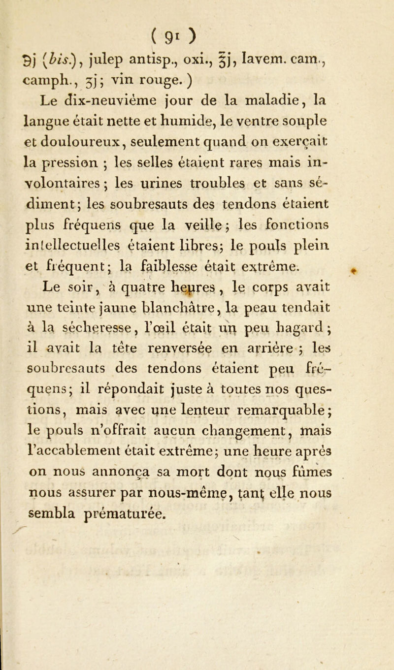 (Z>éy.), julep antisp., oxi., jj, Iavem. cam., camph., 3j; vin rouge.) Le dix-neuviéme jour de la maladie, la langue était nette et humide, le ventre souple et douloureux, seulement quand on exerçait la pression ; les selles étaient rares mais in- volontaires ; les urines troubles et sans sé- diment; les soubresauts des tendons étaient plus fréquens que la veille ; les fonctions intellectuelles étaient libres; le pouls plein et fréquent; la faiblesse était extrême. Le soir, à quatre hepres , le corps avait une teinte jaune blanchâtre, la peau tendait à la sécheresse, l’œil était up peu hagard ; il avait la tête renversée en arrière ; les soubresauts des tendons étaient peu fré- quens; il répondait juste à toutes nos ques- lions, mais avec une lenteur remarquable; le pouls n’offrait aucun changement, mais l’accablement était extrême; une heure après on nous annonça sa mort dont nous fûmes •» • ✓ nous assurer par nous-même, tant elle nous sembla prématurée.