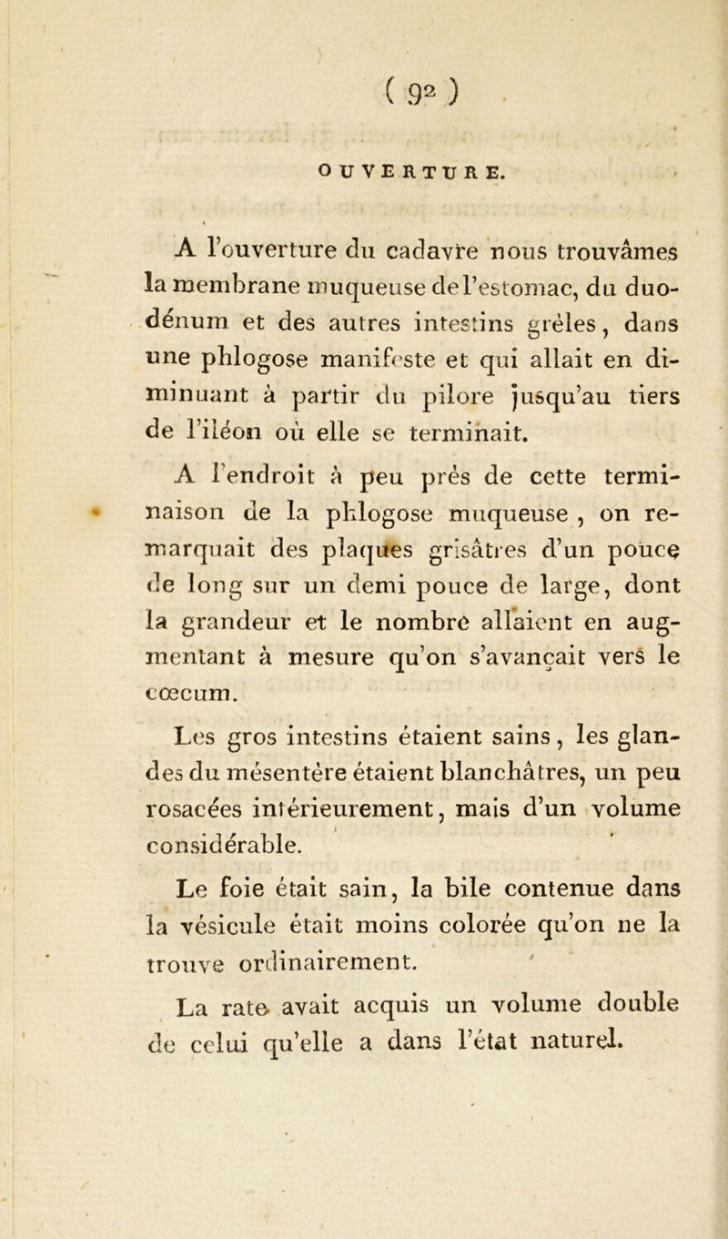OUVERTURE. « A l’ouverture du cadavre nous trouvâmes la membrane muqueuse de l’estomac, du duo- dénum et des autres intestins grêles, dans une phlogose manifeste et qui allait en di- minuant à partir du pilore jusqu’au tiers de l’iléon où elle se terminait. A l’endroit à peu prés de cette termi- naison de la plilogose muqueuse , on re- marquait des plaques grisâtres d’un pouce de long sur un demi pouce de large, dont la grandeur et le nombre allaient en aug- mentant à mesure qu’on s’avançait vers le cæcum. Les gros intestins étaient sains, les glan- des du mésentère étaient blanchâtres, un peu rosacées intérieurement, mais d’un volume considérable. Le foie était sain, la bile contenue dans la vésicule était moins colorée qu’on ne la trouve ordinairement. La rate avait acquis un volume double de celui qu’elle a dans l’état naturel. i