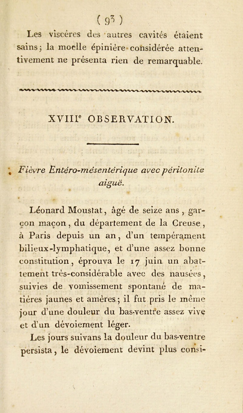 (9*) Les viscères des autres cavités étaient sains j la moelle épinière considérée atten- tivement ne présenta rien de remarquable. XVIIIe OBSERVATION. Fièvre Entéro~més entérique avec péritonite aiguë. • Léonard Moustat, âgé de seize ans , gar- çon maçon, du département de la Creuse , à Paris depuis un an , d’un tempérament bilieux-lymphatique, et d’une assez bonne constitution, éprouva le 17 juin un abat- tement très-considérable avec des nausées, suivies de vomissement spontané de ma- tières jaunes et amères ; il fut pris le même jour d’une douleur du bas-ventre assez vive V et d’un dévoiement léger. Les jours suivans la douleur du bas-ventre persista, le dévoiement devint plus consi-