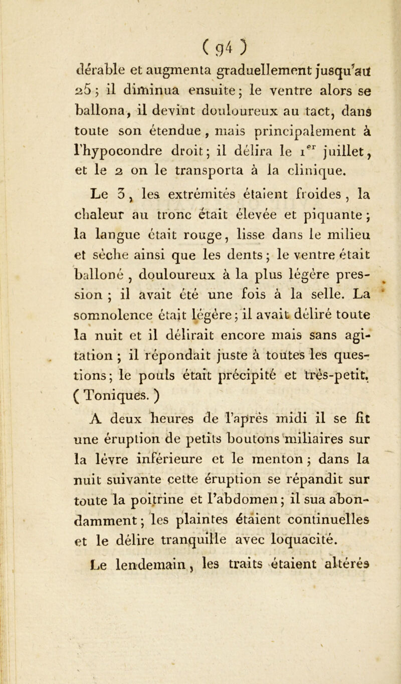 (g O dérable et augmenta graduellement jusqu’au ; il diminua ensuite ; le ventre alors se ballona, il devint douloureux au tact, dans toute son étendue , mais principalement à l’hypocondre droit; il délira le rr juillet, et le 2 on le transporta à la clinique. Le 3 , les extrémités étaient froides , la chaleur au tronc était élevée et piquante ; la langue était rouge, lisse dans le milieu et sèche ainsi que les dents; le ventre était / balloné , douloureux à la plus légère pres- sion ; il avait été une fois à la selle. La somnolence était légère ; il avait déliré toute la nuit et il délirait encore mais sans agi- tation ; il répondait juste à toutes les ques- tions; le pouls était précipité et très-petit. ( Toniques. ) A deux heures de laprès midi il se fit une éruption de petits boutons miliaires sur la lèvre inférieure et le menton ; dans la nuit suivante cette éruption se répandit sur toute la poitrine et l’abdomen; il sua abon- damment ; les plaintes étaient continuelles et le délire tranquille avec loquacité. S.. ' ' • ‘ « ■*. Le lendemain, les traits étaient altérés
