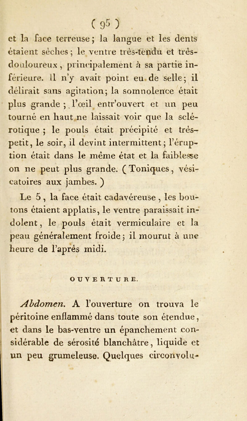 et la face terreuse ; la langue et les dents étaient sèches; le ventre très-tendu et très- douloureux , principalement à sa partie in- férieure. 11 n’y avait point eu de selle; il délirait sans agitation; la somnolence était plus grande ; l’œil entr’ouvert et un peu tourné en haut ne laissait voir que la sclé- rotique ; le pouls était précipité et très- petit, le soir, il devint intermittent; l’érup- tion était dans le meme état et la faiblesse on ne peut plus grande. ( Toniques, vési- catoires aux jambes. ) Le 5 , la face était cadavéreuse , les bou- tons étaient applatis, le ventre paraissait in- dolent , le pouls était vermiculaire et la peau généralement froide ; il mourut à une heure de l’aprés midi. OUVERTURE. Abdomen. A l’ouverture on trouva le péritoine enflammé dans toute son étendue, et dans le bas-ventre un épanchement con- sidérable de sérosité blanchâtre, liquide et un peu grumeleuse. Quelques cireonvolu-