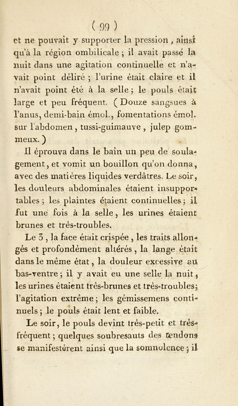 et ne pouvait y supporter la pression, ainsi qu à la région ombilicale ; il avait passé la nuit dans une agitation continuelle et n’a- vait point déliré ; l’urine était claire et il n’avait point été à la selle ; le pouls était large et peu fréquent. ( Douze sangsues à l’anus, demi-bain émoi., fomentations émoi, sur l’abdomen , tussi-guimauve , julep gom- meux. ) Il éprouva dans le bain un peu de soula- gement, et vomit un bouillon qu’on donna, avec des matières liquides verdâtres. Le soir, les douleurs abdominales étaient insuppor* i tables 3 les plaintes étaient continuelles 3 il fut une fois à la selle, les urines étaient brunes et très-troubles* Le 3 , la face était crispée , les traits allon- gés et profondément altérés , la lange était dans le même état, la douleur excessive aù bas-ventre 3 il y avait eu une selle la nuit, les urines étaient très-brunes et très-troubles} l’agitation extrême ; les gémissemens conti- nuels ; le pouls était lent et faible* Le soir, le pouls devint très-petit et très- fréquent ; quelques soubresauts des tendons se manifestèrent ainsi que la somnolence 3 il