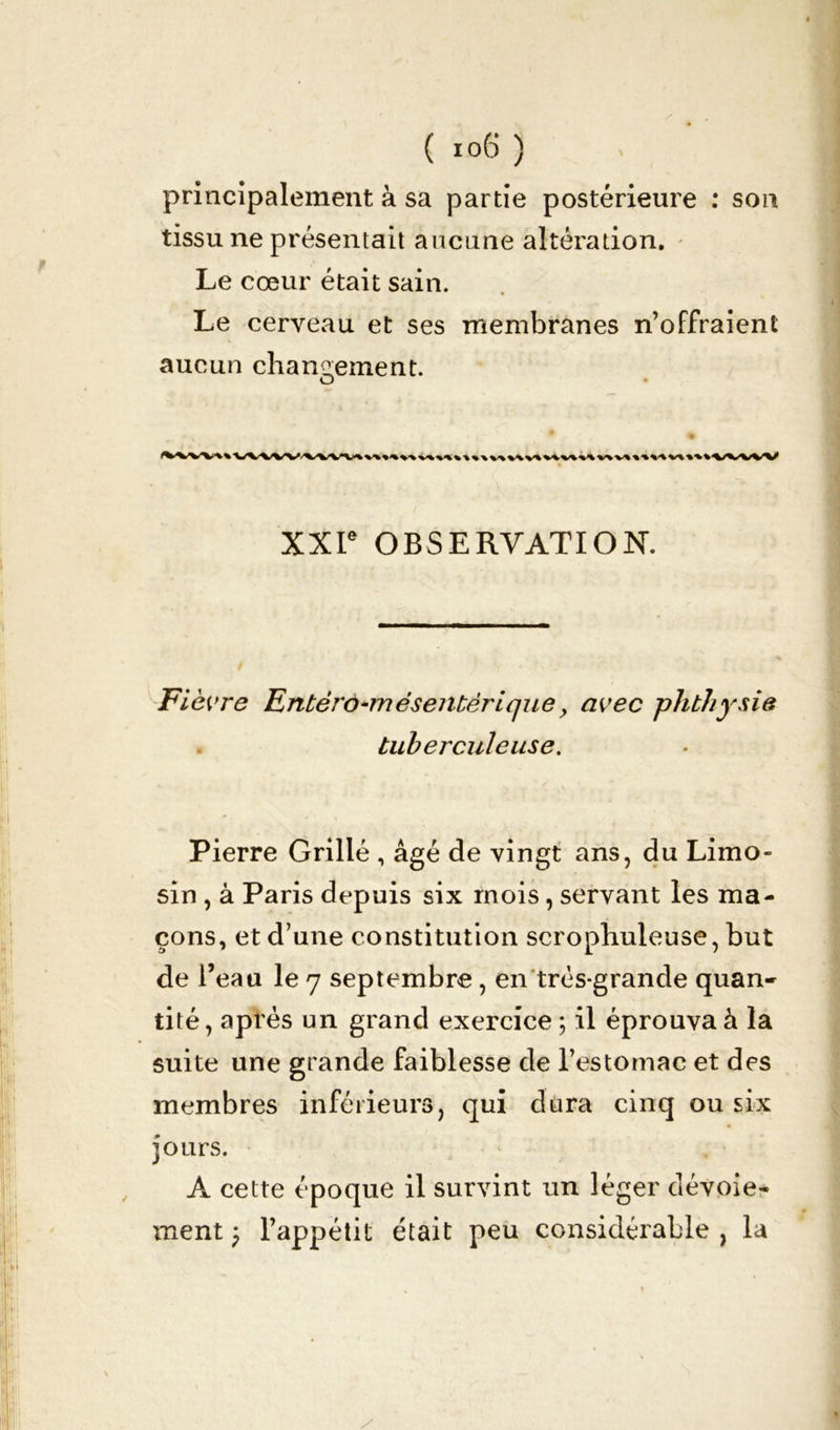 principalement à sa partie postérieure : son tissu ne présentait aucune altération. Le cœur était sain. Le cerveau et ses membranes n’offraient aucun changement. O XXIe OBSERVATION. jFièvre Entèro-mésentèrique y avec phthysie tuberculeuse. Pierre Grillé , âgé de vingt ans, du Limo- sin , à Paris depuis six mois, servant les ma- çons, et d’une constitution scrophuleuse, but de l’eau le 7 septembre , en très-grande quan- tité, après un grand exercice ; il éprouva à la suite une grande faiblesse de l’estomac et des membres inférieurs, qui dura cinq ou six jours. A cette époque il survint un léger dévoie- ment ) l’appétit était peu considérable , la