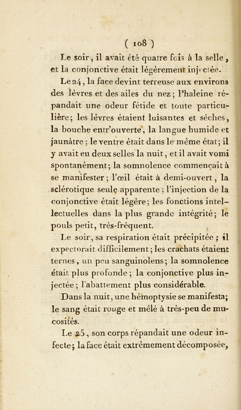 ( 1°8 ) Le soir, il avait été quatre fois à la selle, et la conjonctive était légèrement injectée. Le24, la face devint terreuse aux environs des lèvres et des ailes du nez ; l’haleine ré- pandait une odeur fétide et toute particu- lière; les lèvres étaient luisantes et sèches, la bouche entr’ouverte, la langue humide et jaunâtre; le ventre était dans le meme état; il y avait eu deux selles la nuit, et il avait vomi spontanément; la somnolence commençait à se manifester ; l’œil était à demi-ouvert, la sclérotique seule apparente ; l’injection de la conjonctive était légère; les fonctions intel- lectuelles dans la plus grande intégrité; le pouls petit, trés-fréquent. Le soir, sa respiration était précipitée ; il expectorait difficilement ; les crachats étaient ternes, un peu sanguinolens; la somnolence était plus profonde; la conjonctive plus in- jectée ; rabattement plus considérable. Dans la nuit, une hémoptysie se manifesta; le sang était rouge et mêlé à très-peu de mu- cosités. Le 25, son corps répandait une odeur in- fecte; la face était extrêmement décomposée.