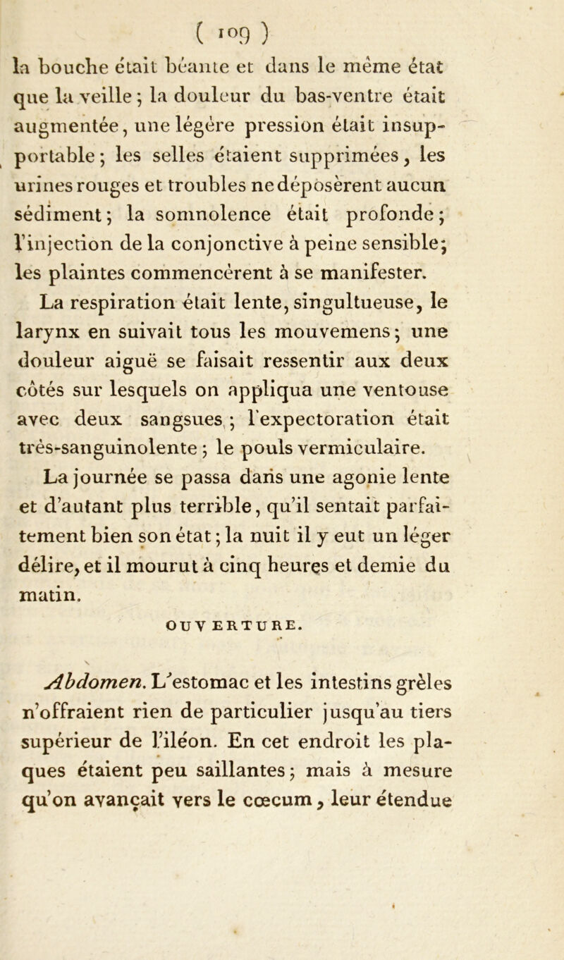 la bouche était béante et dans le même état que la veille ; la douleur du bas-ventre était augmentée, une légère pression était insup- portable; les selles étaient supprimées , les urines rouges et troubles ne déposèrent aucun sédiment ; la somnolence était profonde ; l’injection de la conjonctive à peine sensible; les plaintes commencèrent à se manifester. La respiration était lente, singultueuse, le larynx en suivait tous les mouvemens ; une douleur aiguë se faisait ressentir aux deux cotés sur lesquels on appliqua une ventouse avec deux sangsues ; l'expectoration était très-sanguinolente ; le pouls vermiculaire. La journée se passa dans une agonie lente et d’autant plus terrible, qu’il sentait parfai- tement bien son état ; la nuit il y eut un léger délire, et il mourut à cinq heures et demie du matin. OU V ERTURE. \ Abdomen. L'estomac et les intestins grêles n’offraient rien de particulier jusqu’au tiers supérieur de l’iléon. En cet endroit les pla- ques étaient peu saillantes; mais à mesure qu’on avançait vers le cæcum, leur étendue é