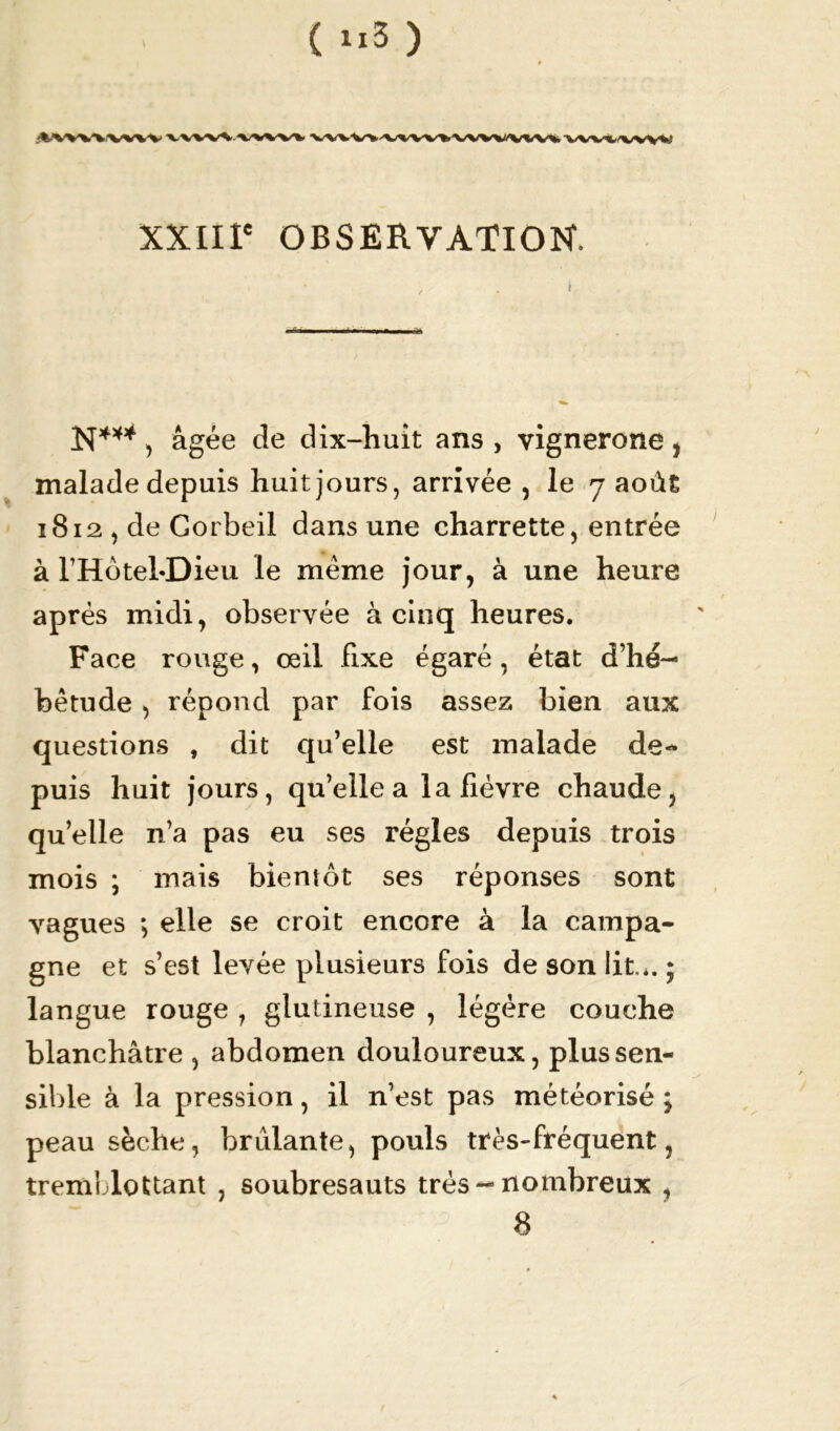 (u3) '%/W'V'V'V'W'V VWVWVWV WVWA^VWWVW«V« V* XXIIIe OBSERVATION. N***, âgée de dix-huit ans , vignerone , maladedepuis huitjours, arrivée , le 7 août 1812 , de Gorbeil dans une charrette, entrée à l’Hôtel-Dieu le meme jour, à une heure après midi, observée à cinq heures. Face rouge, œil fixe égaré, état d’hé- bétude > répond par fois assez bien aux questions , dit qu’elle est malade de- puis huit jours, qu’elle a la lièvre chaude, qu’elle n’a pas eu ses régies depuis trois mois ; mais bientôt ses réponses sont vagues ; elle se croit encore à la campa- gne et s’est levée plusieurs fois de son lit.*. ; langue rouge , glutineuse , légère couche blanchâtre , abdomen douloureux, plus sen- sible à la pression, il n’est pas météorisé ; peau sèche, brûlante, pouls très-fréquent, tremblottant , soubresauts très-nombreux ,