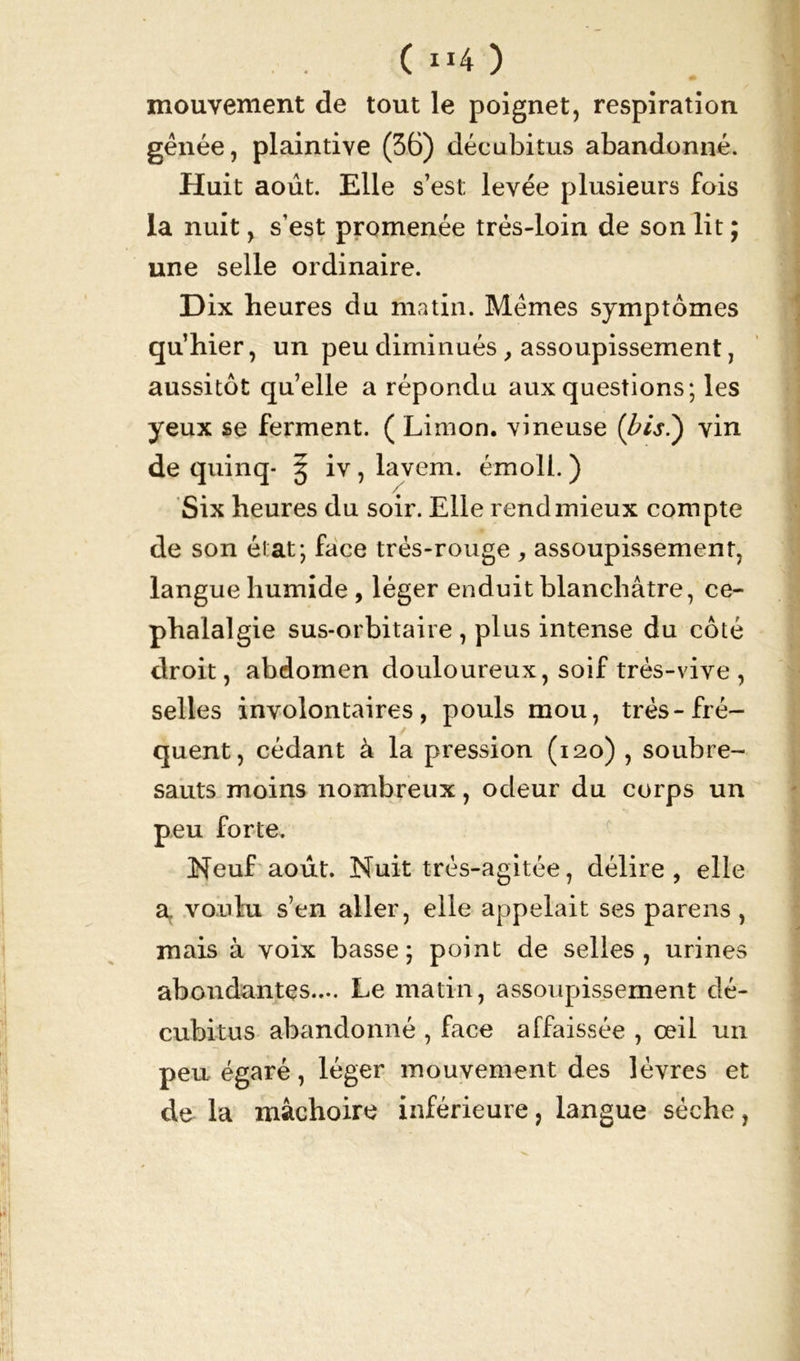 (»4) mouvement de tout le poignet, respiration gênée, plaintive (36) décubitus abandonné. Huit août. Elle s’est; levée plusieurs fois la nuit, s’est promenée très-loin de son lit ; une selle ordinaire. D ix heures du matin. Mêmes symptômes qu’hier, un peu diminués , assoupissement, aussitôt quelle a répondu aux questions; les yeux se ferment. ( Limon, vineuse {bis?) vin de quinq- 3 iv, lavem. émoll. ) Six heures du soir. Elle rend mieux compte de son état; face trés-rouge , assoupissement, langue humide, léger enduit blanchâtre, cé- phalalgie sus-orbitaire , plus intense du côté droit, abdomen douloureux, soif très-vive , selles involontaires, pouls mou, très-fré- quent, cédant à la pression (120) , soubre- sauts moins nombreux, odeur du corps un peu forte. Neuf août. Nuit très-agitée, délire, elle a voulu s’en aller, elle appelait ses parens , mais à voix basse; point de selles, urines abondantes.... Le matin, assoupissement dé- cubitus abandonné , face affaissée , œil un peu égaré, léger mouvement des lèvres et de la mâchoire inférieure, langue sèche,
