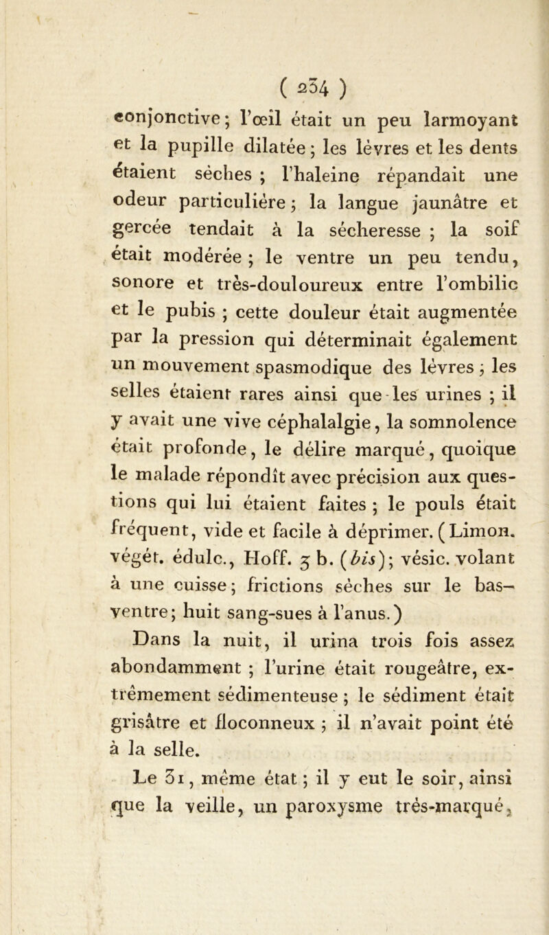 conjonctive; l’oeîl était un peu larmoyant fit la pupille dilatée ; les lèvres et les dents étaient sèches ; l’haleine répandait une odeur particulière ; la langue jaunâtre et gercée tendait à la sécheresse ; la soif était modérée ; le ventre un peu tendu, sonore et très-douloureux entre l’ombilic fit le pubis ; cette douleur était augmentée par la pression qui déterminait également un mouvement spasmodique des lèvres ; les selles étaient rares ainsi que les urines ; il y avait une vive céphalalgie, la somnolence était profonde, le délire marqué, quoique le malade répondît avec précision aux ques- tions qui lui étaient faites ; le pouls était fréquent, vide et facile à déprimer. ( Limon, végét. édulc., Hoff. 5 b. (bis); vésic. volant à une cuisse ; frictions sèches sur le bas— ventre; huit sang-sues à l’anus.) Dans la nuit, il urina trois fois assez abondamment ; l’urine était rougeâtre, ex- trêmement sédimenteuse ; le sédiment était grisâtre et floconneux ; il n’avait point été à la selle. Le 3i, même état ; il y eut le soir, ainsi que la veille, un paroxysme trés-marquéj