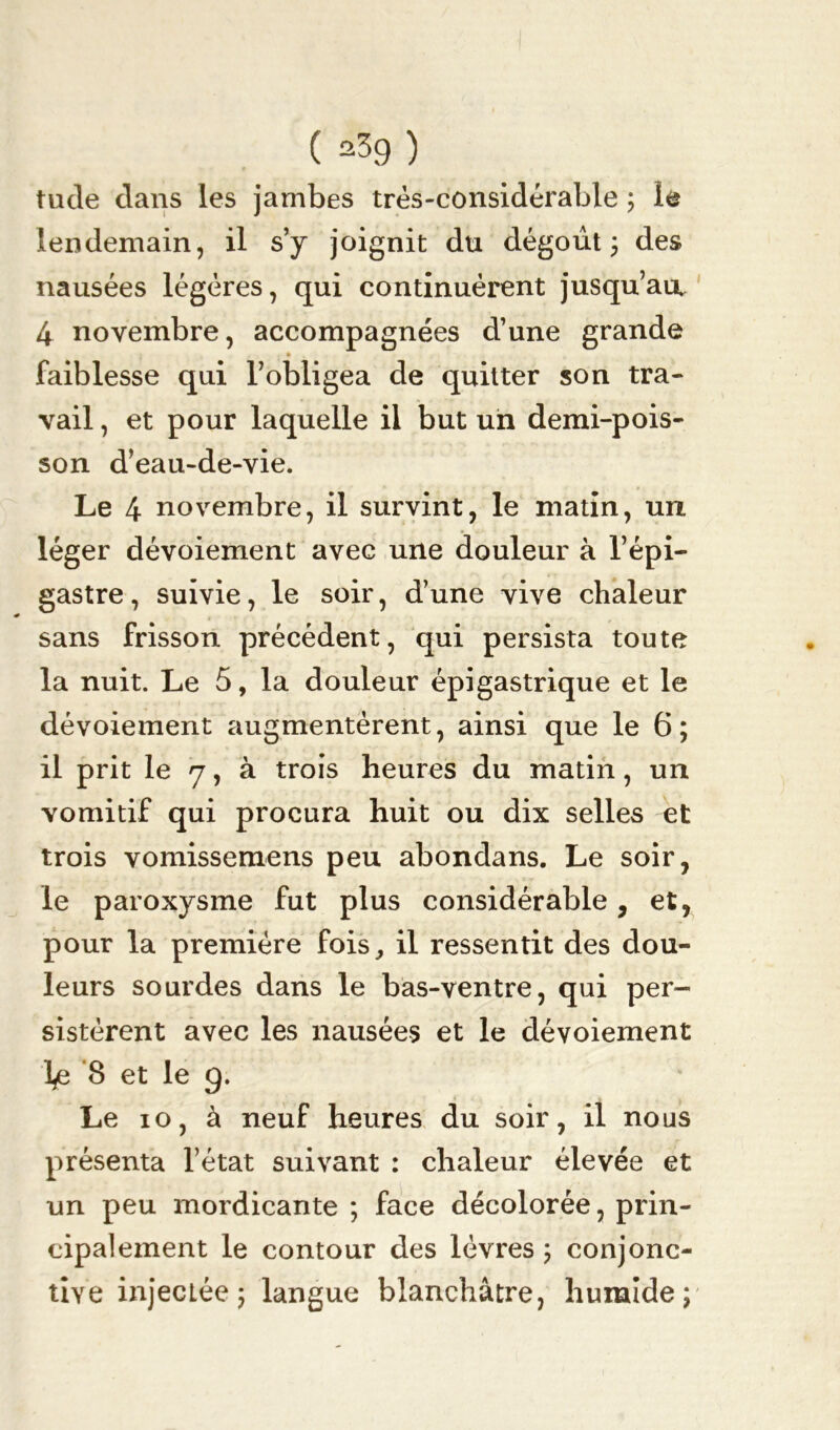 ( ^39 ) tude dans les jambes très-considérable ; le lendemain, il s’y joignit du dégoût ; des nausées légères, qui continuèrent jusqu’au. 4 novembre, accompagnées d’une grande » faiblesse qui l’obligea de quitter son tra- vail , et pour laquelle il but un demi-pois- son d’eau-de-vie. Le 4 novembre, il survint, le matin, un léger dévoiement avec une douleur à l’épi- gastre, suivie, le soir, d’une vive chaleur sans frisson précédent, qui persista toute la nuit. Le 5, la douleur épigastrique et le dévoiement augmentèrent, ainsi que le 6; il prit le 7, à trois heures du matin, un vomitif qui procura huit ou dix selles et trois vomissemens peu abondans. Le soir, le paroxysme fut plus considérable, et, pour la première fois,, il ressentit des dou- leurs sourdes dans le bas-ventre, qui per- sistèrent avec les nausées et le dévoiement l*e 8 et le g. Le io, à neuf heures du soir, il nous présenta l’état suivant : chaleur élevée et un peu mordicante ; face décolorée, prin- cipalement le contour des lèvres ; conjonc- tive injectée 5 langue blanchâtre, huraîde;