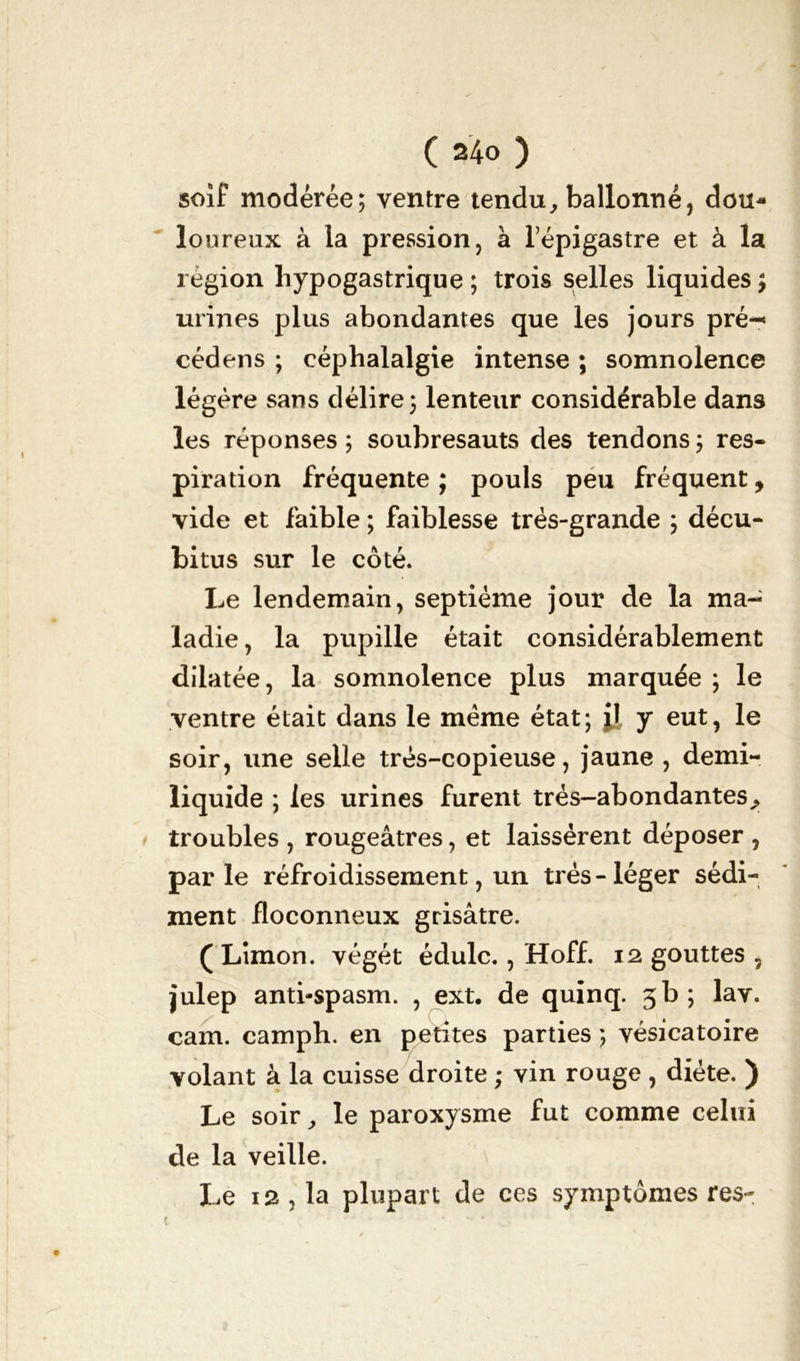 soif modérée; ventre tendu, ballonné, dou- loureux à la pression, à l’épigastre et à la région hypogastrique ; trois selles liquides ; urines plus abondantes que les jours pré- cédons ; céphalalgie intense ; somnolence légère sans délire; lenteur considérable dans les réponses ; soubresauts des tendons ; res- piration fréquente ; pouls peu fréquent, vide et faible ; faiblesse très-grande ; décu- bitus sur le côté. Le lendemain, septième jour de la ma- ladie , la pupille était considérablement dilatée, la somnolence plus marquée ; le ventre était dans le meme état; il y eut, le soir, une selle tres-copieuse, jaune , demi- liquide ; les urines furent trés-abondantes, troubles , rougeâtres, et laissèrent déposer , parle réfroidissement, un très-léger sédi- ment floconneux grisâtre. ( Limon, végét édulc., Hoff. 12 gouttes , julep anti-spasm. , ext. de quinq. 5b; lav. cam. camph. en petites parties ; vésicatoire volant à la cuisse droite ; vin rouge , diète. ) Le soir, le paroxysme fut comme celui de la veille. Le 12 , la plupart de ces symptômes res-