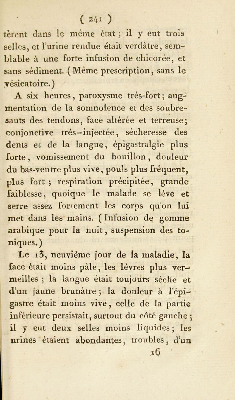tèrent clans le même état ; il y eut trois selles, et l’urine rendue était verdâtre, sem- blable à une forte infusion de chicorée, et sans sédiment. (Même prescription, sans le vésicatoire.) f » A six heures, paroxysme très-fort; aug- mentation de la somnolence et des soubre- sauts des tendons, face altérée et terreuse; conjonctive très-injectée, sécheresse des dents et de la langue, épigastralgie plus forte, vomissement du bouillon, douleur du bas-ventre plus vive, pouls plus fréquent, plus fort ; respiration précipitée, grande faiblesse, quoique le malade se lève et serre assez fortement les corps quon lui met dans les mains. ( Infusion de gomme arabique pour la nuit, suspension des to- niques.) Le i3, neuvième jour de la maladie, la face était moins pâle, les lèvres plus ver- meilles ; la langue était toujours sèche et d’un jaune brunâtre ; la douleur à l’épi- gastre était moins vive, celle de la partie inférieure persistait, surtout du côté gauche ; il y eut deux selles moins liquides ; les urines étaient abondantes, troubles, d’un x6