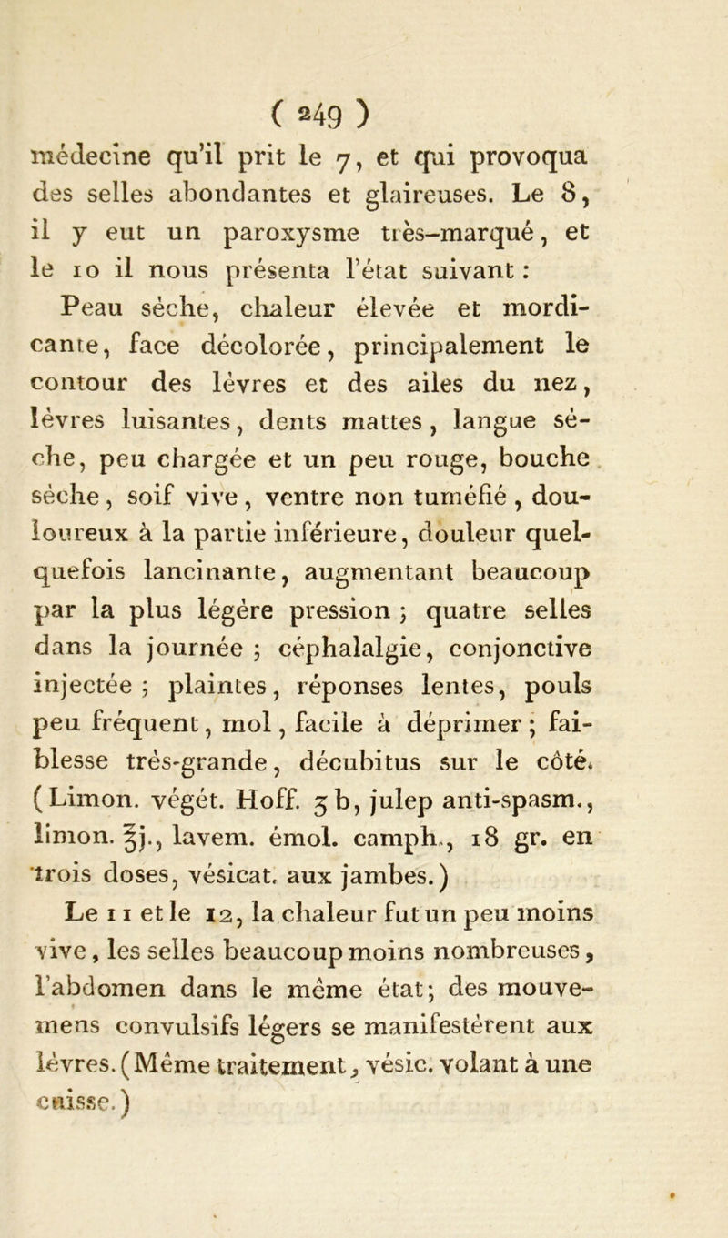 médecine qu’il prit le 7, et qui provoqua des selles abondantes et glaireuses. Le 8, il y eut un paroxysme très-marqué, et le 10 il nous présenta l’état suivant : Peau sèche, chaleur élevée et mordi- cante, face décolorée, principalement le contour des lèvres et des ailes du nez, lèvres luisantes, dents mattes , langue sè- che, peu chargée et un peu rouge, bouche sèche , soif vive , ventre non tuméfié , dou- iou reux à la partie inférieure, douleur quel- quefois lancinante, augmentant beaucoup par la plus légère pression ; quatre selles dans la journée 3 céphalalgie, conjonctive injectée; plaintes, réponses lentes, pouls peu fréquent, mol, facile à déprimer ; fai- blesse très-grande, décubitus sur le côté* (Limon, végét. Hoff. 3b, julep anti-spasm., limon. 3)., lavem. émoi, camph,, 18 gr. en trois doses, vésicat, aux jambes.) Le 11 et le 12, la chaleur fut un peu moins vive, les selles beaucoup moins nombreuses, l’abdomen dans le même état; des mouve- mens convulsifs légers se manifestèrent aux lèvres. (Meme traitement,, vésic. volant à une cuisse. )