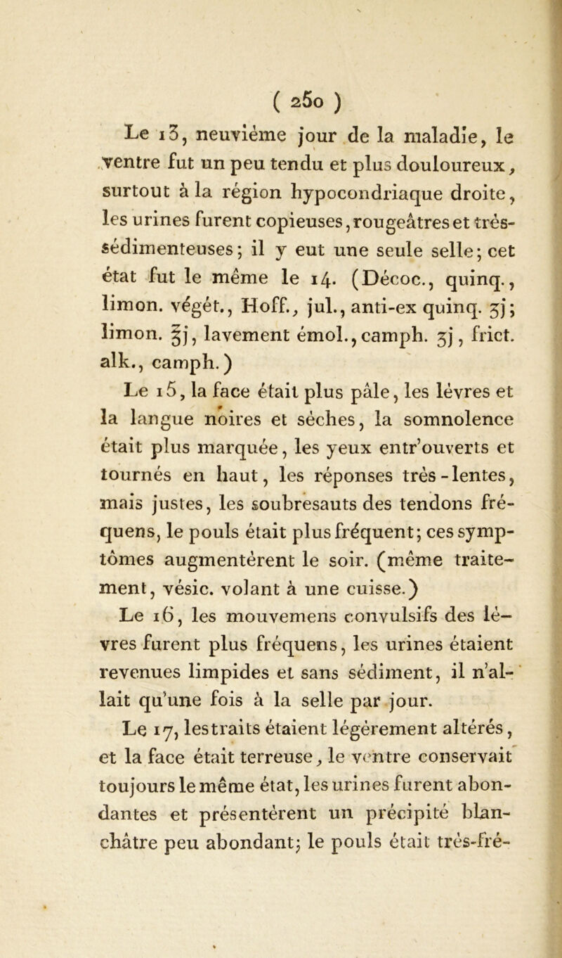 Le 13, neuvième jour de la maladie, le ventre fut un peu tendu et plus douloureux, surtout à la région hypocondriaque droite, les urines furent copieuses, rougeâtres et très- sédimenteuses ; il y eut une seule selle; cet état fut le même le 14* (Décoc., quinq., limon, végét., Hoff., jul., anti-ex quinq. jj; limon, §j, lavement émol.,camph. jj, frict. alk., camph. ) Le i5, la face était plus pâle, les lèvres et la langue noires et sèches, la somnolence était plus marquée, les yeux entr’ouverts et tournés en haut, les réponses très-lentes, mais justes, les soubresauts des tendons fré- quens, le pouls était plus fréquent; ces symp- tômes augmentèrent le soir, (même traite- ment, vésic. volant à une cuisse.) Le 16, les mouvemens convulsifs des lè- vres furent plus fréquens, les urines étaient revenues limpides et sans sédiment, il n’al- lait qu’une fois à la selle par jour. Le 17, les traits étaient légèrement altérés, et la face était terreuse, le ventre conservait toujours le même état, les urines furent abon- dantes et présentèrent un précipité blan- châtre peu abondant; le pouls était trés-fré-