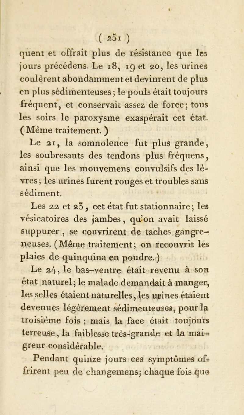 ( 25! ) quent et offrait plus de résistance que les jours précédens. Le 18, 19 et 20, les urines coulèrent abondamment et devinrent de plus en plus sédimenteuses ; le pouls était toujours fréquent, et conservait assez de force; tous les soirs le paroxysme exaspérait cet état. (Même traitement. ) Le ai, la somnolence fut plus grande, les soubresauts des tendons plus fréquens, ainsi que les mouvemens convulsifs des lè- vres ; les urines furent rouges et troubles sans sédiment. Les 22 et 23 9 cet état fut stationnaire ; les vésicatoires des jambes, qu’on avait laissé suppurer, se couvrirent de taches gangre- neuses. (Même traitement; on recouvrit les plaies de quinquina en poudre. ) Le 24, le bas-ventre était revenu à son état naturel; le malade demandait à manger, les selles étaient naturelles, les urines étaient devenues légèrement sédimenteuses, pour la troisième fois ; mais la face était toujours terreuse, la faiblesse très-grande et la mai- greur considérable. Pendant quinze jours ces symptômes of- frirent peu de changemens; chaque fois que