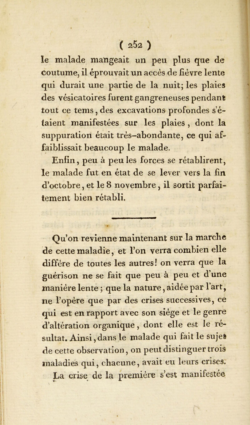 ( ) le malade mangeait un peu plus que de coutume, il éprouvait un accès de fièvre lente qui durait une partie de la nuit; les plaies des vésicatoires furent gangreneuses pendant tout ce tems, des excavations profondes sé- iaient manifestées sur les plaies , dont la suppuration était très-abondante, ce qui af- faiblissait beaucoup le malade. Enfin, peu à peu les forces se rétablirent, le malade fut en état de se lever vers la fin d’octobre, et le 8 novembre, il sortit parfai- tement bien rétabli. Qu’on revienne maintenant sur la marche de cette maladie, et l’on verra combien elle diffère de toutes les autres! on verra que la guérison ne se fait que peu à peu et d une manière lente ; que la nature, aidée par fart, ne l’opère que par des crises successives, ce qui est en rapport avec son siège et le genre d’altération organique , dont elle est le ré- sultat. Ainsi, dans le malade qui fait le sujet de cette observation, on peut distinguer trois maladies qui, chacune, avait eu leurs crises. La crise de la première s’est manifestée
