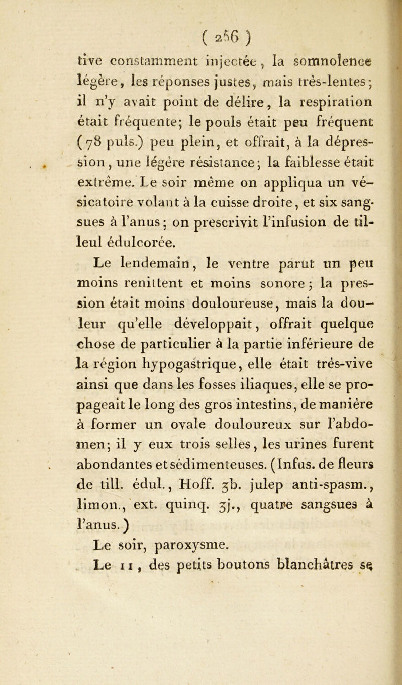 ( 2*6 ) tive constamment injectée , la somnolence légère, les réponses justes, mais très-lentes; il n’y avait point de délire, la respiration était fréquente; le pouls était peu fréquent (78 puis.) peu plein, et offrait, à la dépres- sion, une légère résistance; la faiblesse était extrême. Le soir même on appliqua un vé- sicatoire volant à la cuisse droite, et six sang- sues à l’anus; on prescrivit l’infusion de til- leul édulcorée. Le lendemain, le ventre parut un peu moins reniitent et moins sonore; la pres- sion était moins douloureuse, mais la dou- leur qu’elle développait, offrait quelque chose de particulier à la partie inférieure de la région hypogastrique, elle était trés-vive ainsi que dans les fosses iliaques, elle se pro- pageait le long des gros intestins, de manière à former un ovale douloureux sur l’abdo- men; il y eux trois selles, les urines furent abondantes etsédimenteuses. (Infus. de fleurs de till. édul., Hoff. 3b. julep anti-spasm., limon., ext. quinq. 3]., quatre sangsues à l’anus. ) Le soir, paroxysme. Le 11, des petits boutons blanchâtres