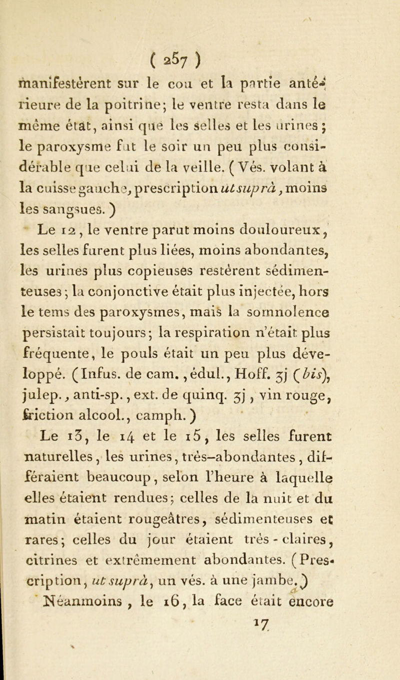\ ( 257 ) manifestèrent sur le cou et la pnrtie anté* rieure de la poitrine; le ventre resta dans le même état, ainsi que les selles et les urines ; le paroxysme fut le soir un peu plus consi- dérable que celui de la veille. ( Vés. volant à la cuisse gauche, prescription uisuprà, moins les sangsues. ) Le 12 , le ventre parut moins douloureux , les selles furent plus liées, moins abondantes, les urines plus copieuses restèrent sédimen- teuse3 ; la conjonctive était plus injectée, hors le tems des paroxysmes, mais la somnolence persistait toujours ; la respiration n’était plus fréquente, le pouls était un peu plus déve- loppé. (Infus. de cam. ,édul., Hoff. 3J julep., anti-sp., ext. de quinq. jj, vin rouge, friction alcool., camph. ) Le i3, le 14 et le i5, les selles furent naturelles, les urines, très-abondantes , dif- féraient beaucoup, selon l’heure à laquelle elles étaient rendues; celles de la nuit et du matin étaient rougeâtres, sédimenteuses et rares; celles du jour étaient très - claires, citrines et extrêmement abondantes. (Pres- cription, uCsuprà1 un vés. à une jambe, ^ Néanmoins , le 16, la face était encore 17.