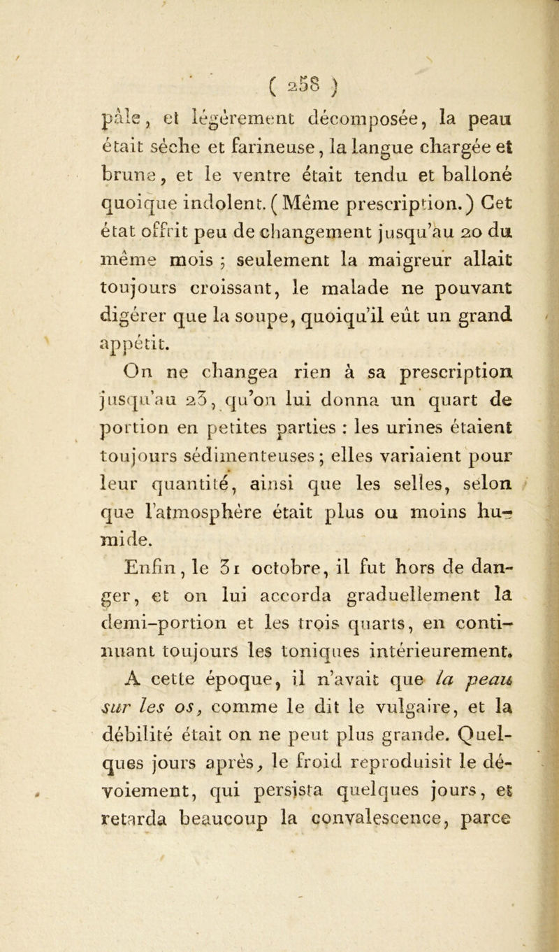 pals, et légèrement décomposée, la peau était sèche et farineuse, la langue chargée et brune, et le ventre était tendu et balloné quoique indolent. ( .Même prescription.) Cet état offrit peu de changement jusqu’au 20 du même mois 5 seulement la maigreur allait toujours croissant, le malade ne pouvant digérer que la soupe, quoiqu’il eût un grand appétit. On ne changea rien à sa prescription jusqu’au a3, qu’on lui donna un quart de portion en petites parties : les urines étaient toujours sédimenteuses ; elles variaient pour leur quantité, ainsi que les selles, selon que l’atmosphère était plus ou moins hu- mide. Enfin, le 3i octobre, il fut hors de dan- ger, et on lui accorda graduellement la demi-portion et les trois quarts, en conti- nuant toujours les toniques intérieurement. A cette époque, il n’avait que la peau siw les os, comme le dit le vulgaire, et la débilité était on ne peut plus grande. Quel- ques jours après, le froid reproduisit le dé- voiement, qui persista quelques jours, et retarda beaucoup la convalescence, parce
