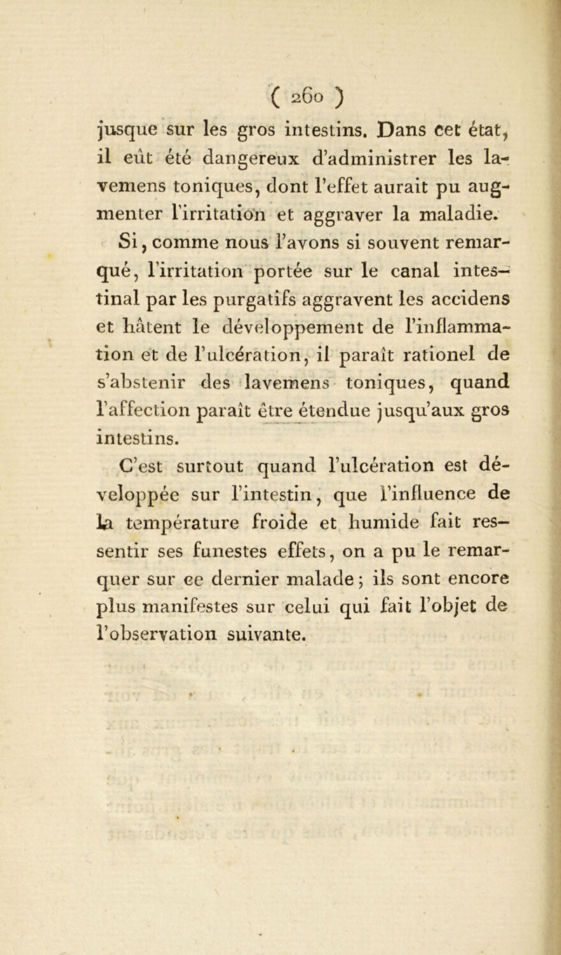 jusque sur les gros intestins. Dans cet état, il eût été dangereux d’administrer les la- vemens toniques, dont l’effet aurait pu aug- menter l’irritation et aggraver la maladie. Si, comme nous l’avons si souvent remar- qué, l’irritation portée sur le canal intes- tinal par les purgatifs aggravent les accidens et hâtent le développement de l’inflamma- tion et de l’ulcération, il paraît rationel de s’abstenir des lavemens toniques, quand l’affection paraît être étendue jusqu’aux gros intestins. C’est surtout quand l’ulcération est dé- veloppée sur l’intestin, que l’influence de la température froide et humide fait res- sentir ses funestes effets, on a pu le remar- quer sur ce dernier malade ; ils sont encore plus manifestes sur celui qui fait l’objet de l’observation suivante.