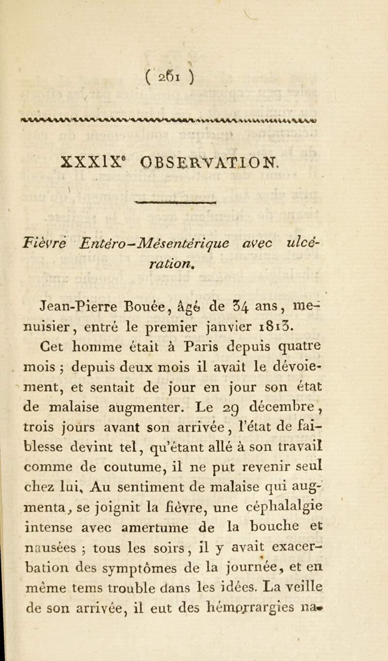 / . , » . • XXXIXe OBSERVATION, \ Fièvre Entéro—Mésentérique avec ulcé- ration. Jean-Pierre Bouée, âgé de 34 ans, me- nuisier, entré le premier janvier i8i3. Cet homme était à Paris depuis quatre mois ; depuis deux mois il avait le dévoie- ment, et sentait de jour en jour son état de malaise augmenter. Le 29 décembre, trois jours avant son arrivée, l’état de fai- blesse devint tel, qu’étant allé à son travail comme de coutume, il ne put revenir seul chez lui* Au sentiment de malaise qui aug- menta, se joignit la fièvre, une céphalalgie intense avec amertume de la bouche et nausées ; tous les soirs, il y avait exacer- bation des symptômes de la journée, et en même tems trouble dans les idées. La veille de son arrivée, il eut des hémpjrargies na-