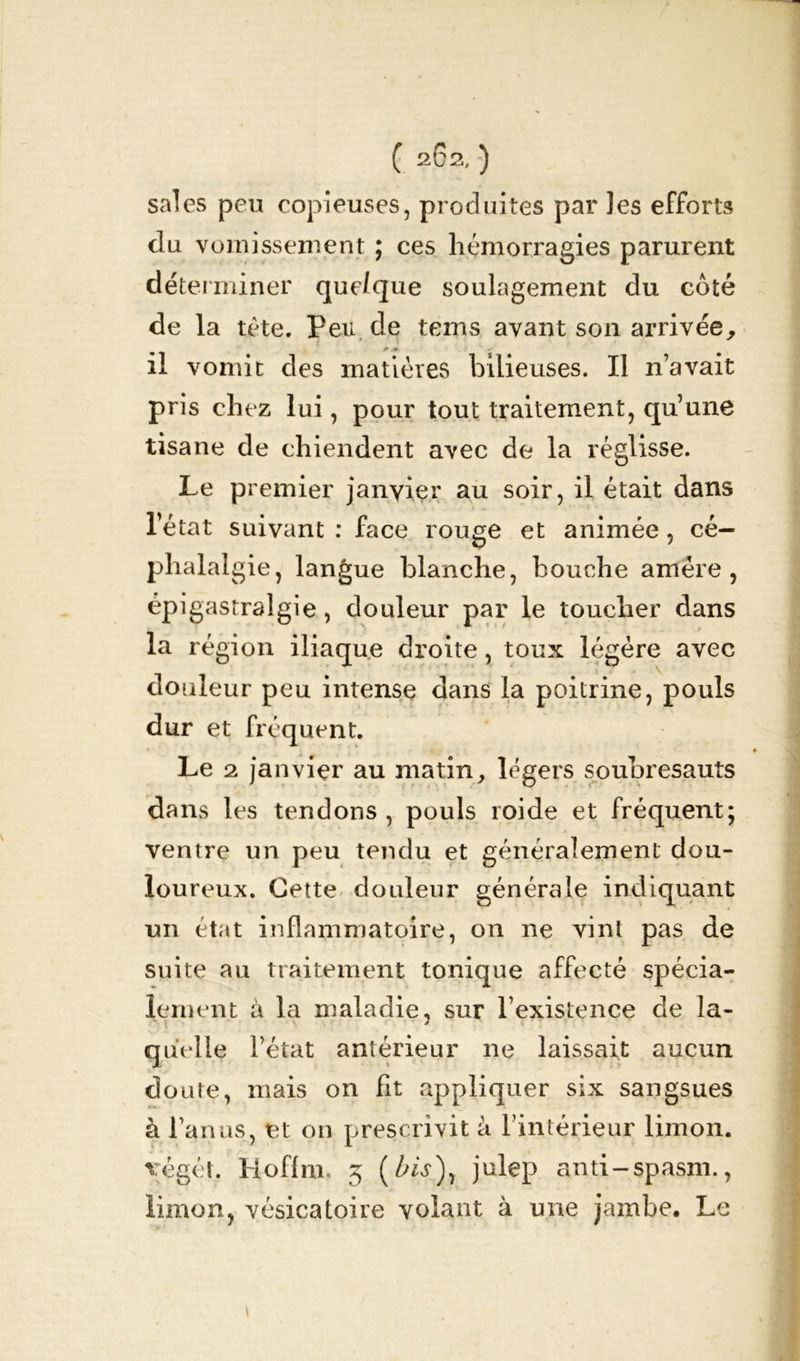 sales peu copieuses, produites par les efforts clu vomissement ; ces hémorragies parurent déterminer que/que soulagement du côté de la tète. Peu de tems avant son arrivée, il vomit des matières bilieuses. Il n’avait pris chez lui, pour tout traitement, qu’une tisane de chiendent avec de la réglisse. Le premier janvier au soir, il était dans l’état suivant : face rouge et animée, cé- phalalgie, langue blanche, bouche amére , épigastralgie, douleur par le toucher dans la région iliaque droite, toux légère avec douleur peu intense dans la poitrine, pouls dur et fréquent. Le 2 janvier au matin, légers soubresauts dans les tendons , pouls roide et fréquent; ventre un peu tendu et généralement dou- loureux. Cette douleur générale indiquant un état inflammatoire, on ne vint pas de suite au traitement tonique affecté spécia- lement à la maladie, sur l’existence de la- > quelle l’état antérieur ne laissait aucun doute, mais on fit appliquer six sangsues à l’anus, et on prescrivit à l’intérieur limon, végét, Hoflm. 5 (Wj), julep anti-spasm., limon, vésicatoire volant à une jambe. Le 1