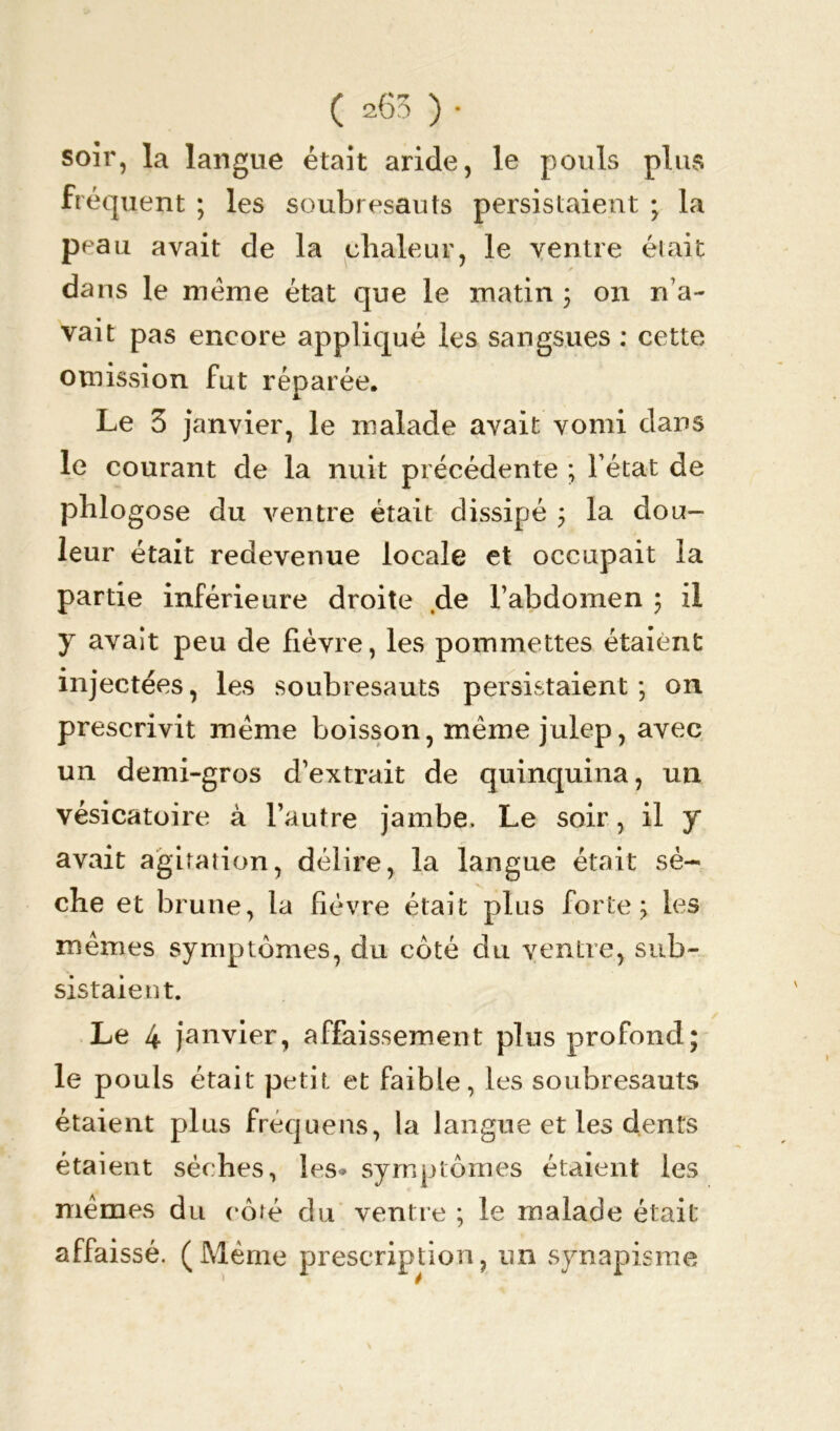 soir, la langue était aride, le pouls plus fréquent ; les soubresauts persistaient • la peau avait de la chaleur, le ventre était * dans le meme état que le matin ; on n’a- vait pas encore appliqué les sangsues : cette omission fut réparée. Le 3 janvier, le malade avait vomi dans le courant de la nuit précédente ; l’état de phlogose du ventre était dissipé ; la dou- leur était redevenue locale et occupait la partie inférieure droite de l’abdomen ; il y avait peu de fièvre, les pommettes étaient injectées, les soubresauts persistaient ; on prescrivit meme boisson, même julep, avec un demi-gros d’extrait de quinquina, un vésicatoire à l’autre jambe. Le soir, il y avait agitation, délire, la langue était sè- che et brune, la fièvre était plus forte; les mêmes symptômes, du côté du ventre, sub- sistaient. Le 4 janvier, affaissement plus profond; le pouls était petit et faible, les soubresauts étaient plus fréquens, la langue et les dents étaient sèches, les* symptômes étaient les memes du rôré du ventre ; le malade était affaissé. (Même prescription, un synapisme