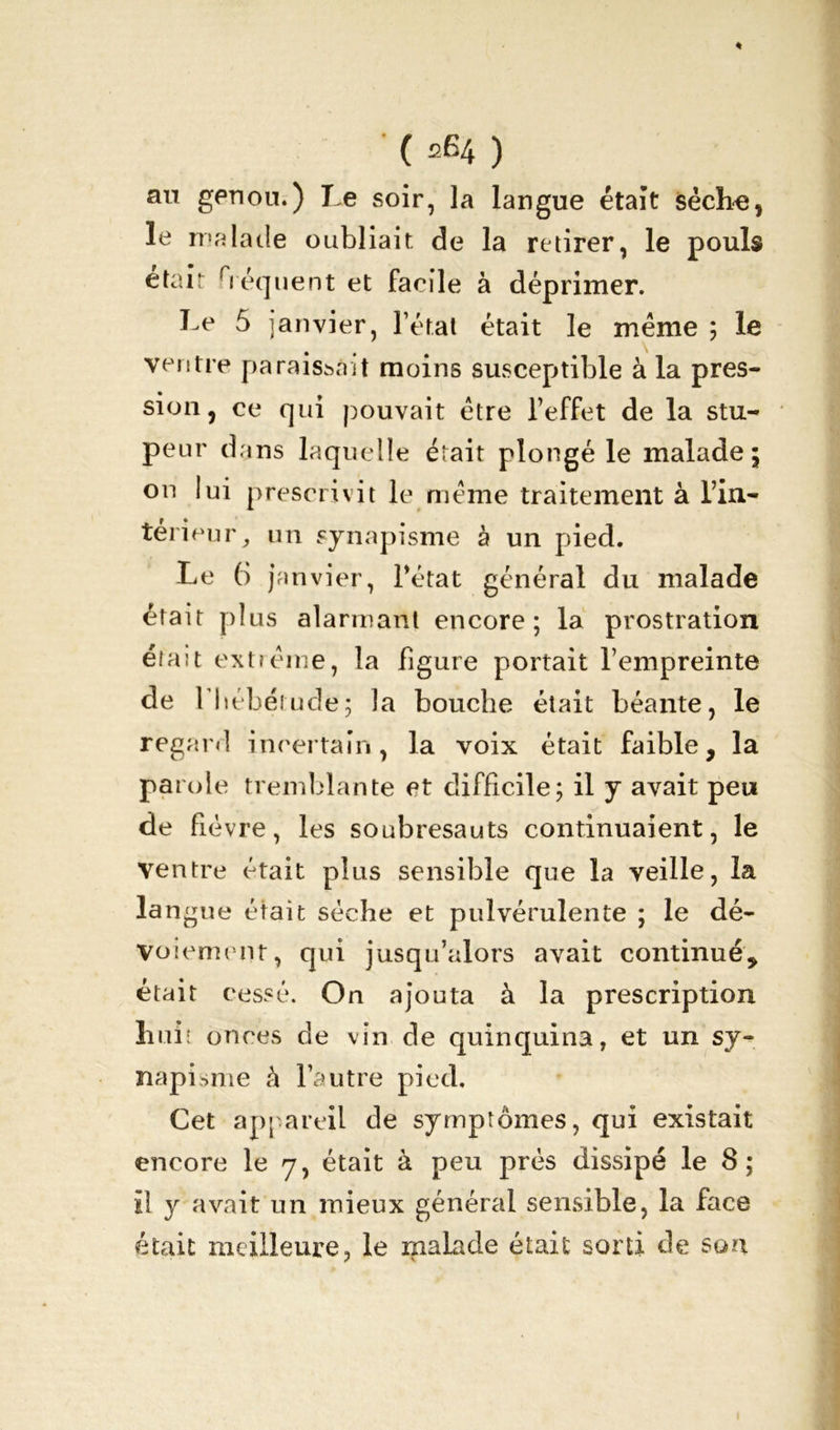 % • ( 264 ) au genon.) Le soir, la langue était sècîm, le malade oubliait de la retirer, le pouls était héquent et facile à déprimer. Le 5 janvier, l’état était le même ; le ventre paraissait moins susceptible à la près- sion, ce qui pouvait être l’effet de la stu- peur dans laquelle était plongé le malade; on lui prescrivit le même traitement à l’in- térieur, un synapisme à un pied. Le 6 janvier, l’état général du malade était plus alarmant encore; la prostration était extrême, la figure portait l’empreinte de l'hébétude; la bouche était béante, le regard incertain, la voix était faible, la parole tremblante et difficile; il y avait peu de fièvre, les soubresauts continuaient, le ventre était plus sensible que la veille, la la ngue était sèche et pulvérulente ; le dé- voiement, qui jusqu’alors avait continué, était cessé. On ajouta à la prescription huit onces de vin de quinquina, et un sy- napisme à l’autre pied. Cet appareil de symptômes, qui existait encore le y, était à peu près dissipé le 8; il y avait un mieux général sensible, la face était meilleure, le malade était sorti de son
