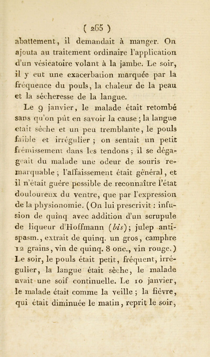 abattement, il demandait à manger. On ajouta au traitement ordinaire l’application d’un vésicatoire volant à la jambe. Le soir, il y eut une exacerbation marquée par la fréquence du pouls, la chaleur de la peau et la sécheresse de la langue. Le 9 janvier, le malade était retombé sans qu’on pût en savoir la cause ; la langue était sèche et un peu tremblante, le pouls faible et irrégulier ; on sentait un petit frémissement dans les tendons ; il se déga^ geait du malade une odeur de souris re- marquable ; l’affaissement était général, et 11 n’était guère possible de reconnaître l’état douloureux du ventre, que par l’expression de la physionomie. (On lui prescrivit : infu- sion de quinq avec addition d’un scrupule de liqueur d’Hoffmann (l'is); julep anti- spasm., extrait de quinq. un gros, camphre 12 grains, vin de quinq. 8 onc., vin rouge.) Le soir, le pouls était petit, fréquent, irré- gulier, la langue était sèche, le malade avait une soif continuelle. Le io janvier, le malade était comme la veille ; la fièvre, qui était diminuée le matin, reprit le soir,