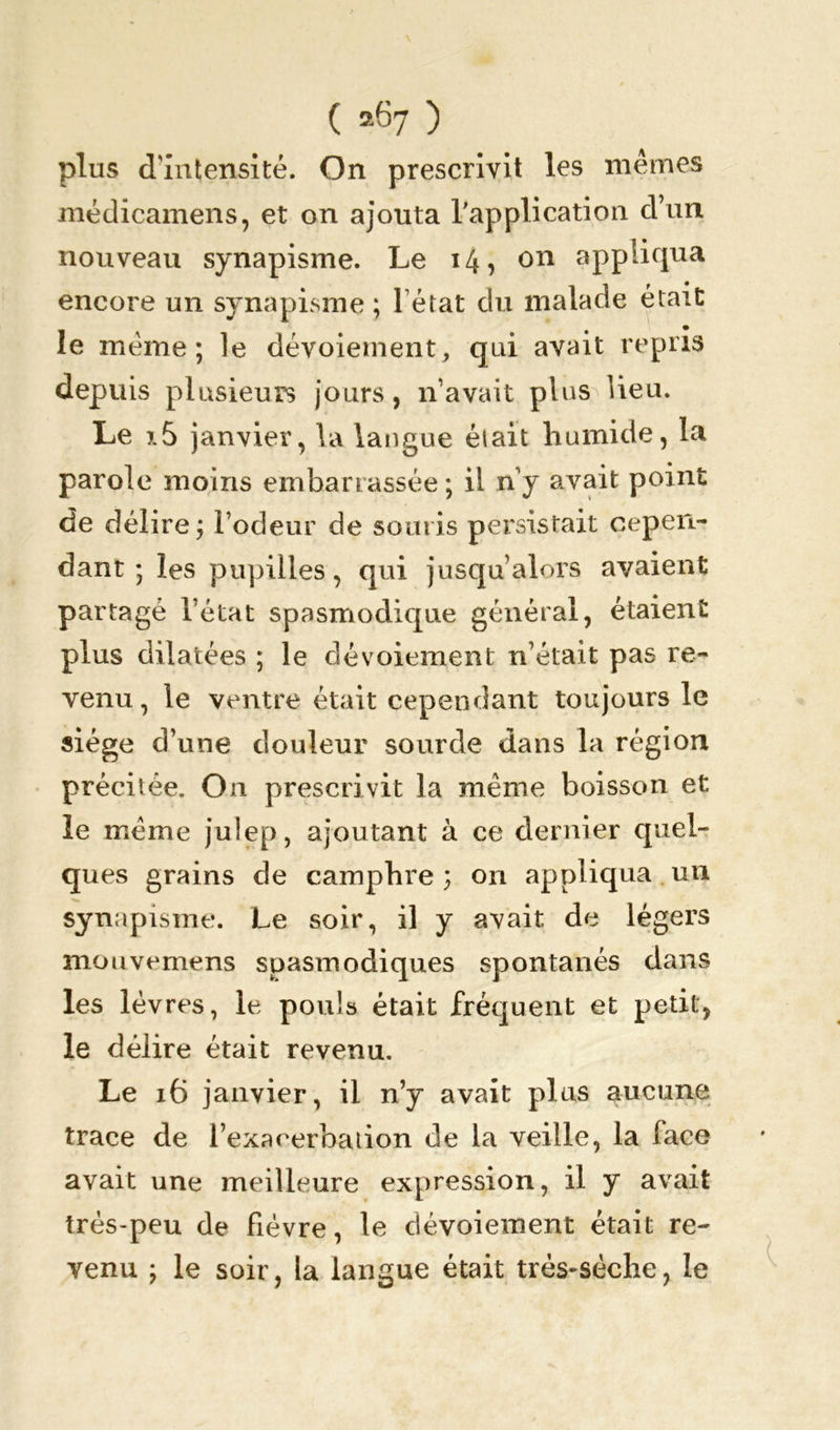 plus d'intensité. On prescrivit les mêmes médicamens, et on ajouta l'application d’un nouveau synapisme. Le 14, on appliqua encore un synapisme ; 1 état du malade était ^ # • le même; le dévoiement, qui avait repris depuis plusieurs jours, n’avait plus Heu. Le x5 janvier, la langue était humide, la parole moins embarrassée; il ny avait point de délire; Todeur de souris persistait cepen- dant ; les pupilles, qui jusqu’alors avaient partagé l’état spasmodique général, étaient plus dilatées ; le dévoiement n’était pas re- venu, le ventre était cependant toujours le siège d’une douleur sourde dans la région précitée. On prescrivit la même boisson et le même julep, ajoutant à ce dernier quel- ques grains de camphre ; on appliqua un synapisme. Le soir, il y avait de légers mouvemens spasmodiques spontanés dans les lèvres, le pouls était fréquent et petit, le délire était revenu. Le 16 janvier, il n’y avait plus aucune trace de l’exacerbation de la veille, la face avait une meilleure expression, il y avait très-peu de fièvre, le dévoiement était re- venu ; le soir, la langue était trés-sèche, le
