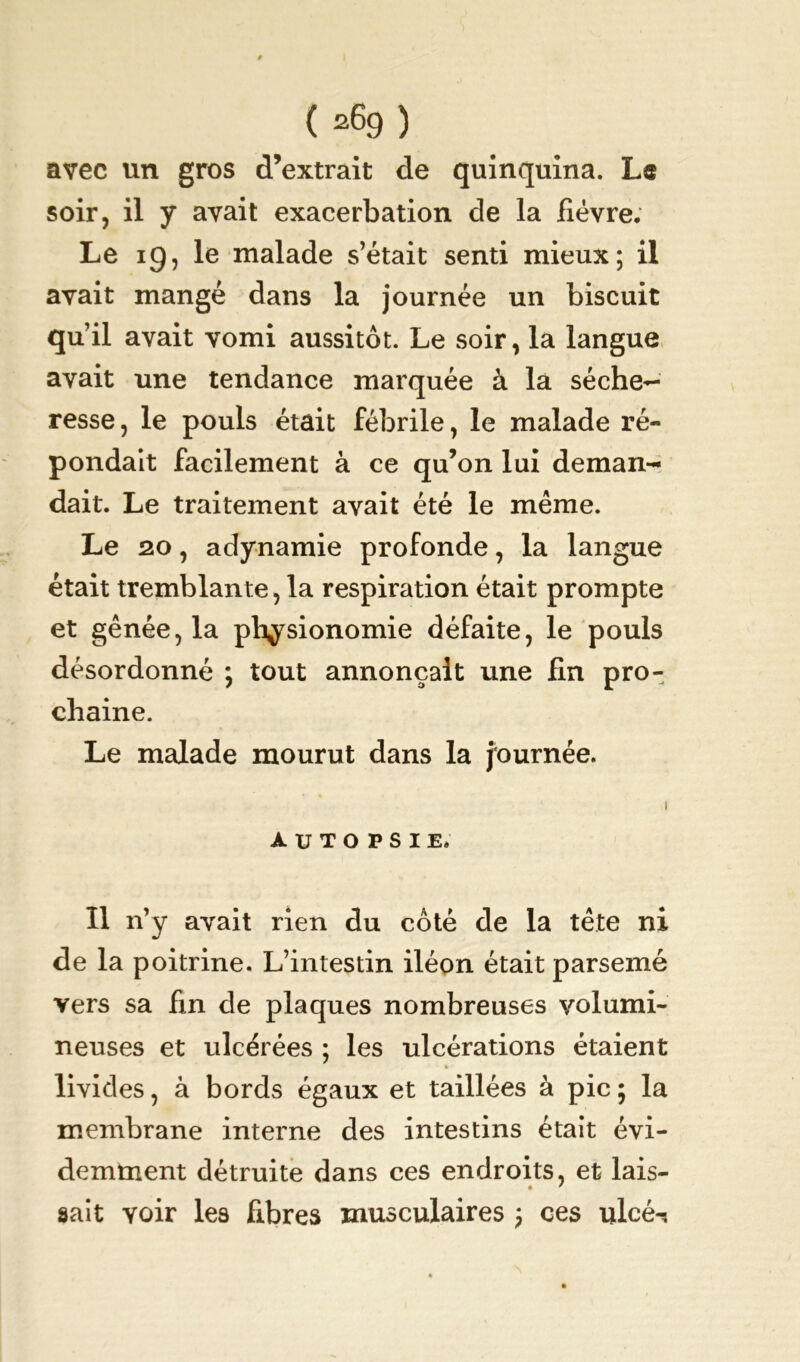 / ( a69 ) avec un gros d’extrait de quinquina. Læ soir, il y avait exacerbation de la fièvre. Le 19, le malade s’était senti mieux; il avait mangé dans la journée un biscuit qu’il avait vomi aussitôt. Le soir, la langue avait une tendance marquée â la séche- resse, le pouls était fébrile, le malade ré- pondait facilement à ce qu’on lui deman- dait. Le traitement avait été le même. Le 20, adynamie profonde, la langue était tremblante, la respiration était prompte et gênée, la physionomie défaite, le pouls désordonné ; tout annonçait une fin pro- chaine. Le malade mourut dans la journée. 1 AUTOPSIE. Il n’y avait rien du côté de la tête ni de la poitrine. L’intestin iléon était parsemé vers sa fin de plaques nombreuses volumi- neuses et ulcérées ; les ulcérations étaient » livides, à bords égaux et taillées à pic ; la membrane interne des intestins était évi- demment détruite dans ces endroits, et lais- • * sait voir les fibres musculaires ; ces ulcé^