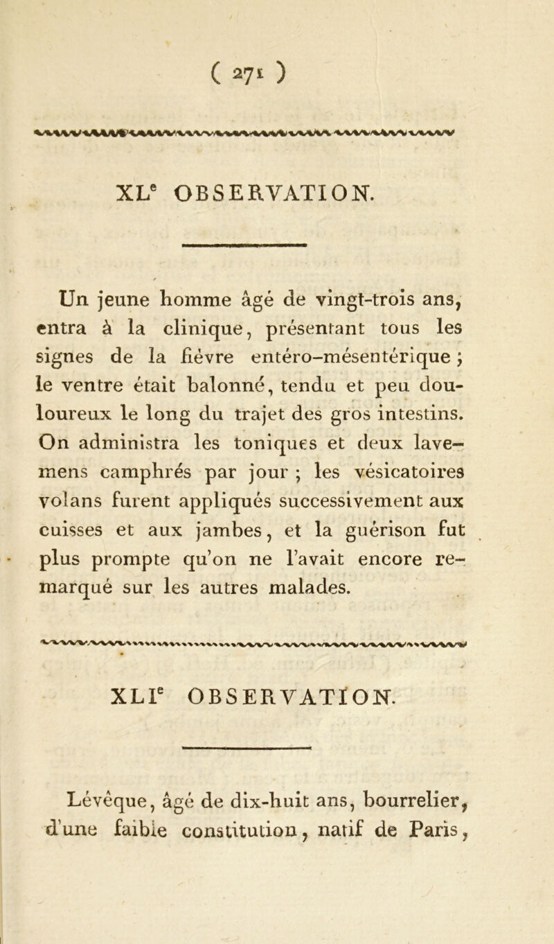 XLe OBSERVATION. Un jeune homme âgé de vingt-trois ans, entra à la clinique, présentant tous les signes de la fièvre entéro-mésentérique y le ventre était balonné, tendu et peu dou- loureux le long du trajet des gros intestins. On administra les toniques et deux lave- mens camphrés par jour ; les vésicatoires volans furent appliqués successivement aux cuisses et aux jambes, et la guérison fut plus prompte quon ne l’avait encore re- marqué sur les autres malades. VWVV<VWV%t«WMVk«\MMntwwwwtvwV^WWV^«ViVW XLle OBSERVATION. Lévèque, âgé de dix-huit ans, bourrelier, d’une faible constitution, natif de Paris,